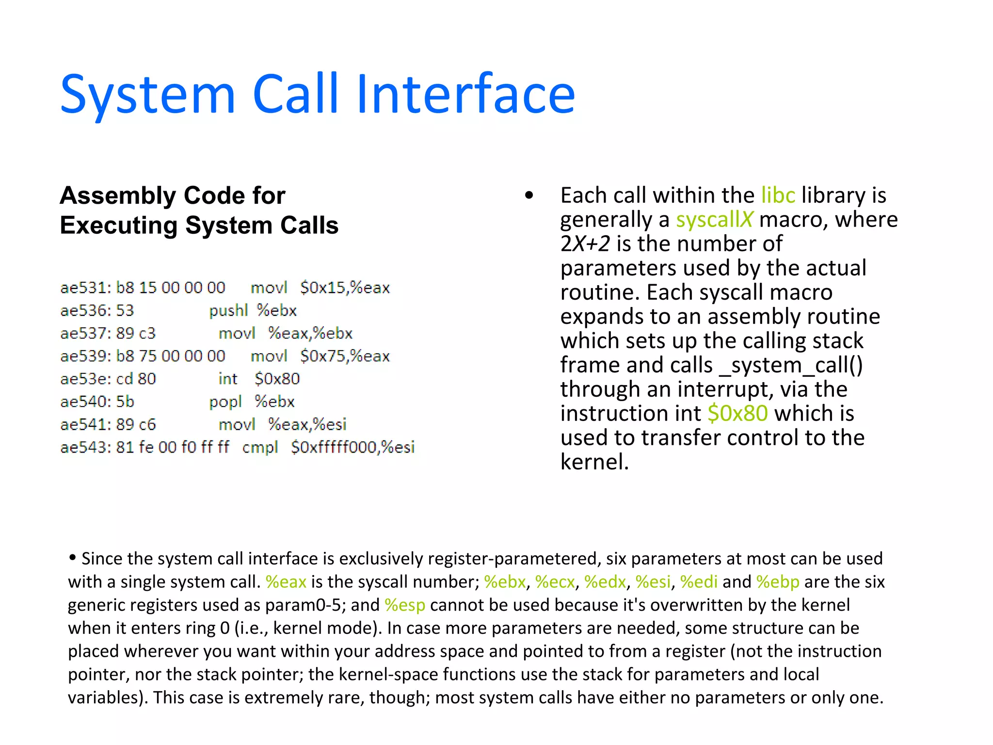System Call Interface Each call within the  libc  library is generally a  syscall X  macro, where 2 X+2  is the number of parameters used by the actual routine. Each syscall macro expands to an assembly routine which sets up the calling stack frame and calls _system_call() through an interrupt, via the instruction int  $0x80  which is used to transfer control to the kernel.  Assembly Code for Executing System Calls Since the system call interface is exclusively register-parametered, six parameters at most can be used with a single system call.  %eax  is the syscall number;  %ebx ,  %ecx ,  %edx ,  %esi ,  %edi  and  %ebp  are the six generic registers used as param0-5; and  %esp  cannot be used because it's overwritten by the kernel when it enters ring 0 (i.e., kernel mode). In case more parameters are needed, some structure can be placed wherever you want within your address space and pointed to from a register (not the instruction pointer, nor the stack pointer; the kernel-space functions use the stack for parameters and local variables). This case is extremely rare, though; most system calls have either no parameters or only one. 