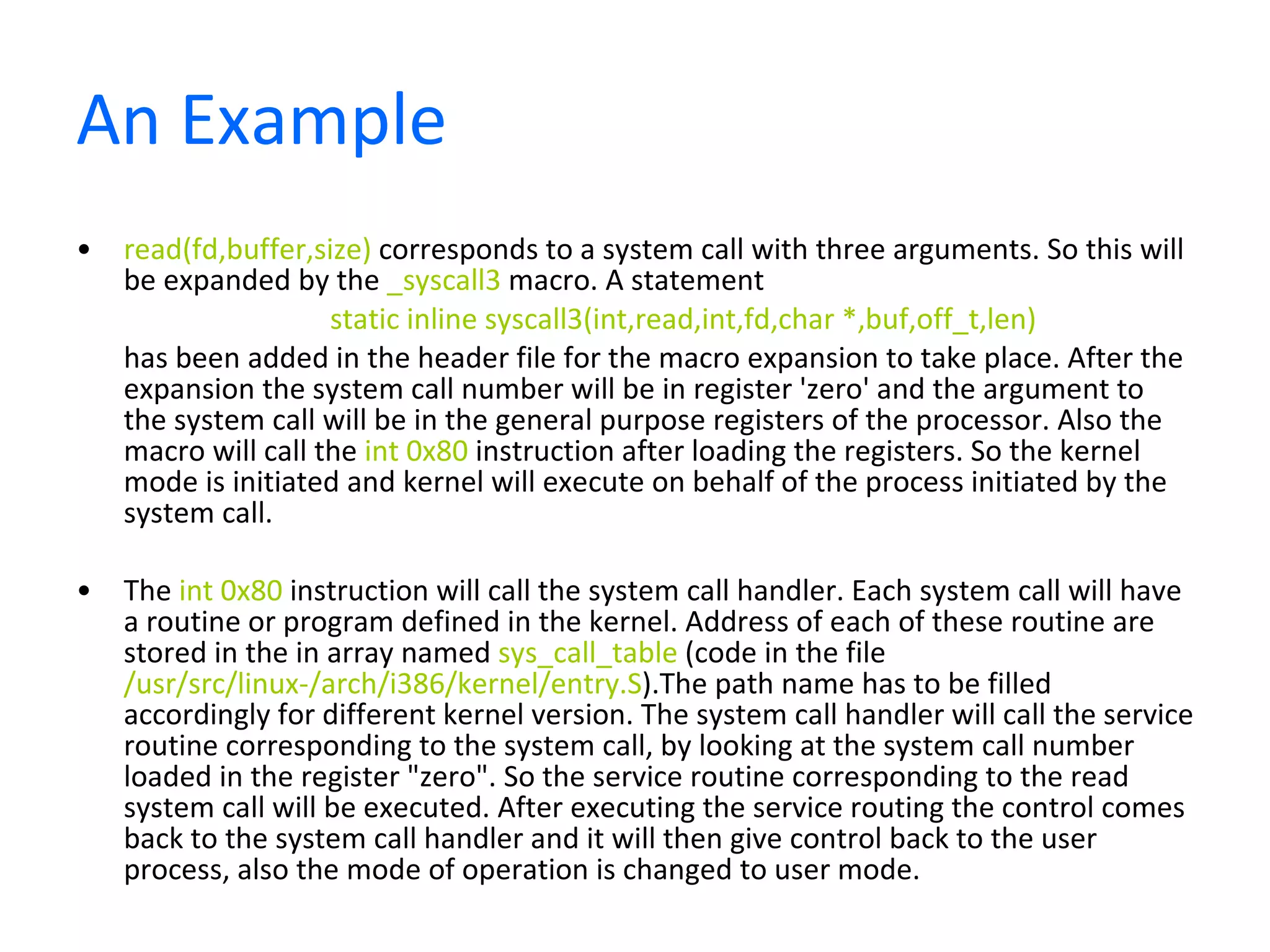 An Example read(fd,buffer,size)  corresponds to a system call with three arguments. So this will be expanded by the  _syscall3  macro. A statement  static inline syscall3(int,read,int,fd,char *,buf,off_t,len)   has been added in the header file for the macro expansion to take place. After the expansion the system call number will be in register 'zero' and the argument to the system call will be in the general purpose registers of the processor. Also the macro will call the  int 0x80  instruction after loading the registers. So the kernel mode is initiated and kernel will execute on behalf of the process initiated by the system call. The  int 0x80  instruction will call the system call handler. Each system call will have a routine or program defined in the kernel. Address of each of these routine are stored in the in array named  sys_call_table  (code in the file  /usr/src/linux-/arch/i386/kernel/entry.S ).The path name has to be filled accordingly for different kernel version. The system call handler will call the service routine corresponding to the system call, by looking at the system call number loaded in the register &quot;zero&quot;. So the service routine corresponding to the read system call will be executed. After executing the service routing the control comes back to the system call handler and it will then give control back to the user process, also the mode of operation is changed to user mode. 