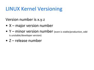 LINUX Kernel Versioning Version number is x.y.z X – major version number Y – minor version number  (even is stable/production, odd is unstable/developer version) Z – release number 