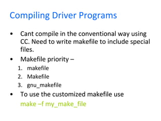 Compiling Driver Programs Cant compile in the conventional way using CC. Need to write makefile to include special files. Makefile priority –  makefile Makefile gnu_makefile To use the customized makefile use  make –f my_make_file   