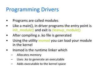 Programming Drivers Programs are called modules Like a main(), in driver programs the entry point is  init_module()  and exit is  cleanup_module() After compiling a .ko file is generated Using the utility  insmod  you can load your module in the kernel Insmod is the runtime linker which  Allocates memory  Uses .ko to generate an executable Adds executable to the kernel space 