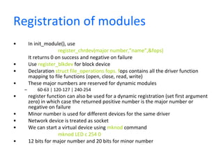 Registration of modules  In init_module(), use  register_chrdev(major number,”name”,&fops)  It returns 0 on success and negative on failure Use  register_blkdev  for block device Declaration  struct file_operations fops. f ops contains all the driver function mapping to file functions (open, close, read, write)  These major numbers are reserved for dynamic modules 60-63 | 120-127 | 240-254 register function can also be used for a dynamic registration (set first argument zero) in which case the returned positive number is the major number or negative on failure Minor number is used for different devices for the same driver Network device is treated as socket We can start a virtual device using  mknod  command mknod LED c 254 0 12 bits for major number and 20 bits for minor number 