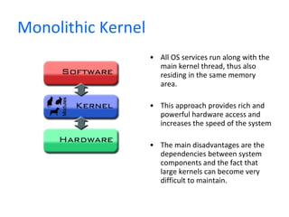 Monolithic Kernel All OS services run along with the main kernel thread, thus also residing in the same memory area.  This approach provides rich and powerful hardware access and increases the speed of the system The main disadvantages are the dependencies between system components and the fact that large kernels can become very difficult to maintain. 