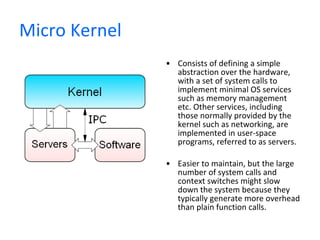 Micro Kernel Consists of defining a simple abstraction over the hardware, with a set of system calls to implement minimal OS services such as memory management etc. Other services, including those normally provided by the kernel such as networking, are implemented in user-space programs, referred to as servers. Easier to maintain, but the large number of system calls and context switches might slow down the system because they typically generate more overhead than plain function calls. 