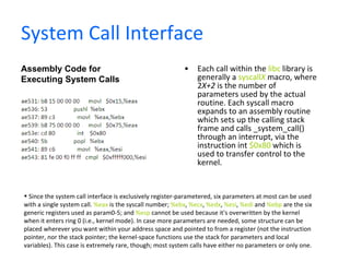 System Call Interface Each call within the  libc  library is generally a  syscall X  macro, where 2 X+2  is the number of parameters used by the actual routine. Each syscall macro expands to an assembly routine which sets up the calling stack frame and calls _system_call() through an interrupt, via the instruction int  $0x80  which is used to transfer control to the kernel.  Assembly Code for Executing System Calls Since the system call interface is exclusively register-parametered, six parameters at most can be used with a single system call.  %eax  is the syscall number;  %ebx ,  %ecx ,  %edx ,  %esi ,  %edi  and  %ebp  are the six generic registers used as param0-5; and  %esp  cannot be used because it's overwritten by the kernel when it enters ring 0 (i.e., kernel mode). In case more parameters are needed, some structure can be placed wherever you want within your address space and pointed to from a register (not the instruction pointer, nor the stack pointer; the kernel-space functions use the stack for parameters and local variables). This case is extremely rare, though; most system calls have either no parameters or only one. 