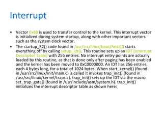 Interrupt  Vector  0x80  is used to transfer control to the kernel. This interrupt vector is initialized during system startup, along with other important vectors such as the system clock vector.  The startup_32() code found in  /usr/src/linux/boot/head.S  starts everything off by calling  setup_idt() . This routine sets up an  IDT (Interrupt Descriptor Table)  with 256 entries. No interrupt entry points are actually loaded by this routine, as that is done only after paging has been enabled and the kernel has been moved to 0xC0000000. An IDT has 256 entries, each 4 bytes long, for a total of 1024 bytes. When start_kernel() (found in /usr/src/linux/init/main.c) is called it invokes trap_init() (found in /usr/src/linux/kernel/traps.c). trap_init() sets up the IDT via the macro set_trap_gate() (found in /usr/include/asm/system.h). trap_init() initializes the interrupt descriptor table as shown here:  