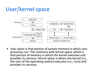 User/kernel space User space is that portion of system memory in which user processes run. This contrasts with kernel space, which is that portion of memory in which the kernel executes and provides its services. Kernel space is where the kernel (i.e., the core of the operating system) executes (i.e., runs) and provides its services.  