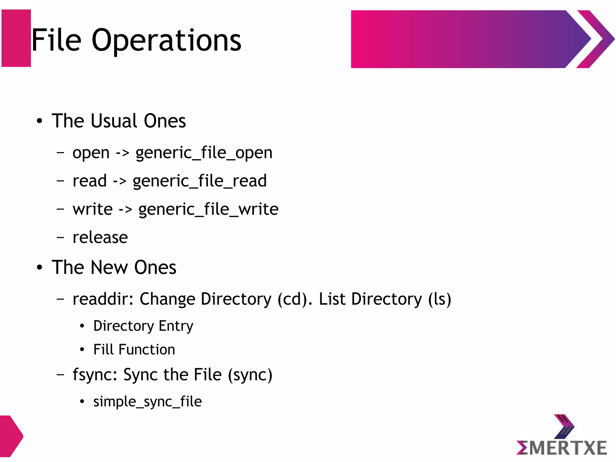 File Operations
●
The Usual Ones
– open -> generic_file_open
– read -> generic_file_read
– write -> generic_file_write
– release
●
The New Ones
– readdir: Change Directory (cd). List Directory (ls)
●
Directory Entry
●
Fill Function
– fsync: Sync the File (sync)
●
simple_sync_file
 