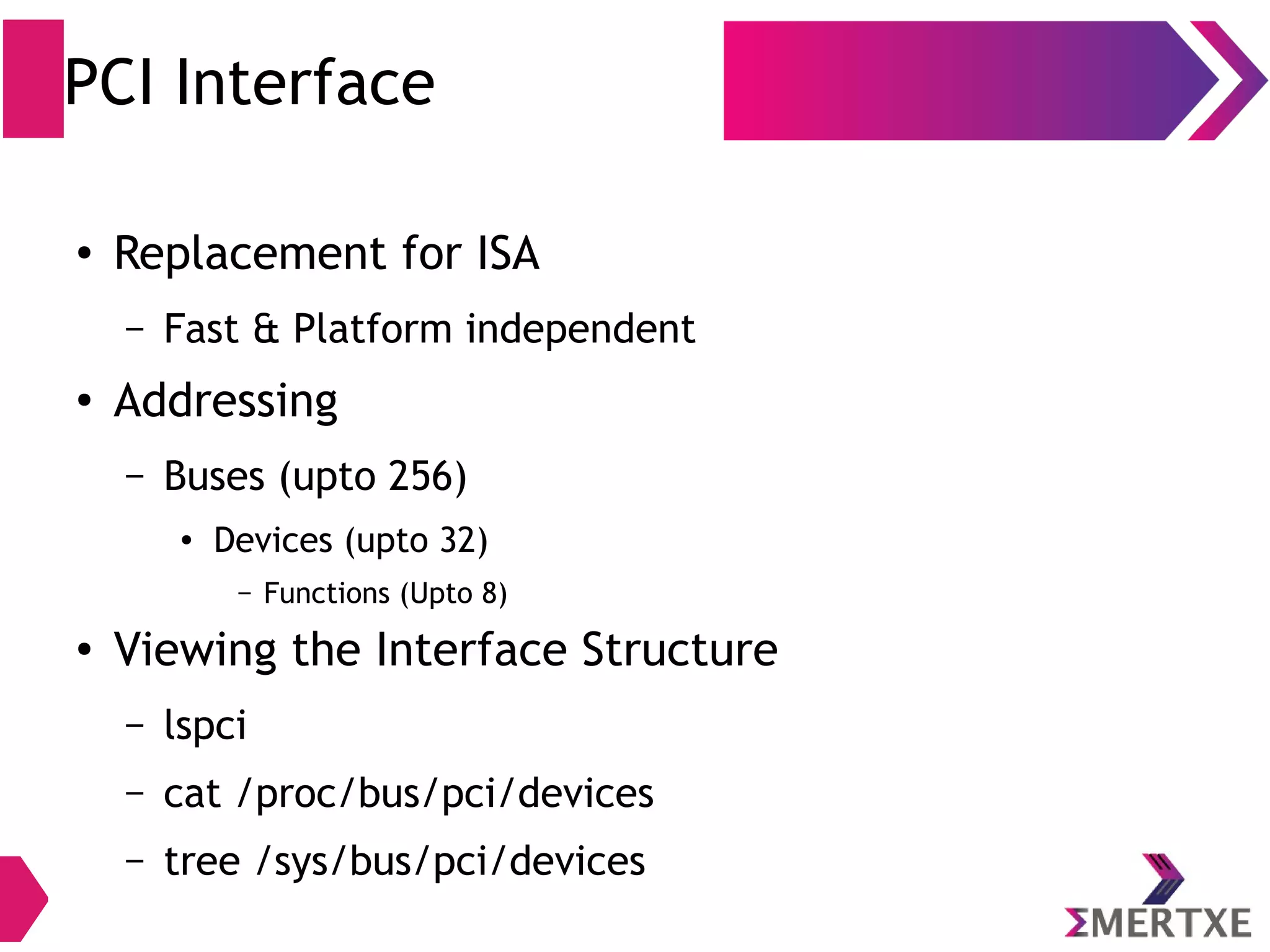 PCI Interface
●
Replacement for ISA
– Fast & Platform independent
●
Addressing
– Buses (upto 256)
● Devices (upto 32)
– Functions (Upto 8)
●
Viewing the Interface Structure
– lspci
– cat /proc/bus/pci/devices
– tree /sys/bus/pci/devices
 
