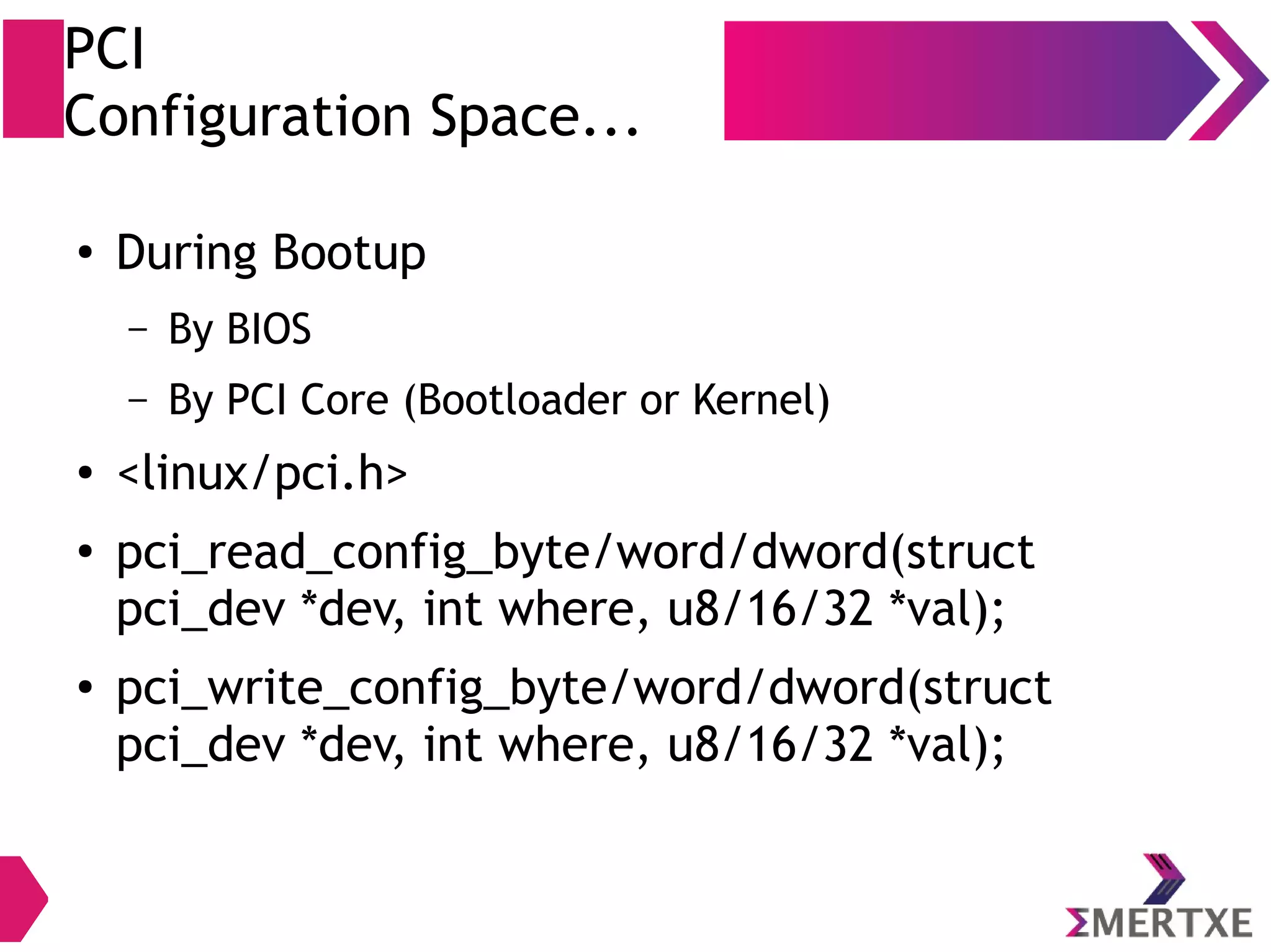 PCI
Configuration Space...
●
During Bootup
– By BIOS
– By PCI Core (Bootloader or Kernel)
● <linux/pci.h>
●
pci_read_config_byte/word/dword(struct
pci_dev *dev, int where, u8/16/32 *val);
● pci_write_config_byte/word/dword(struct
pci_dev *dev, int where, u8/16/32 *val);
 