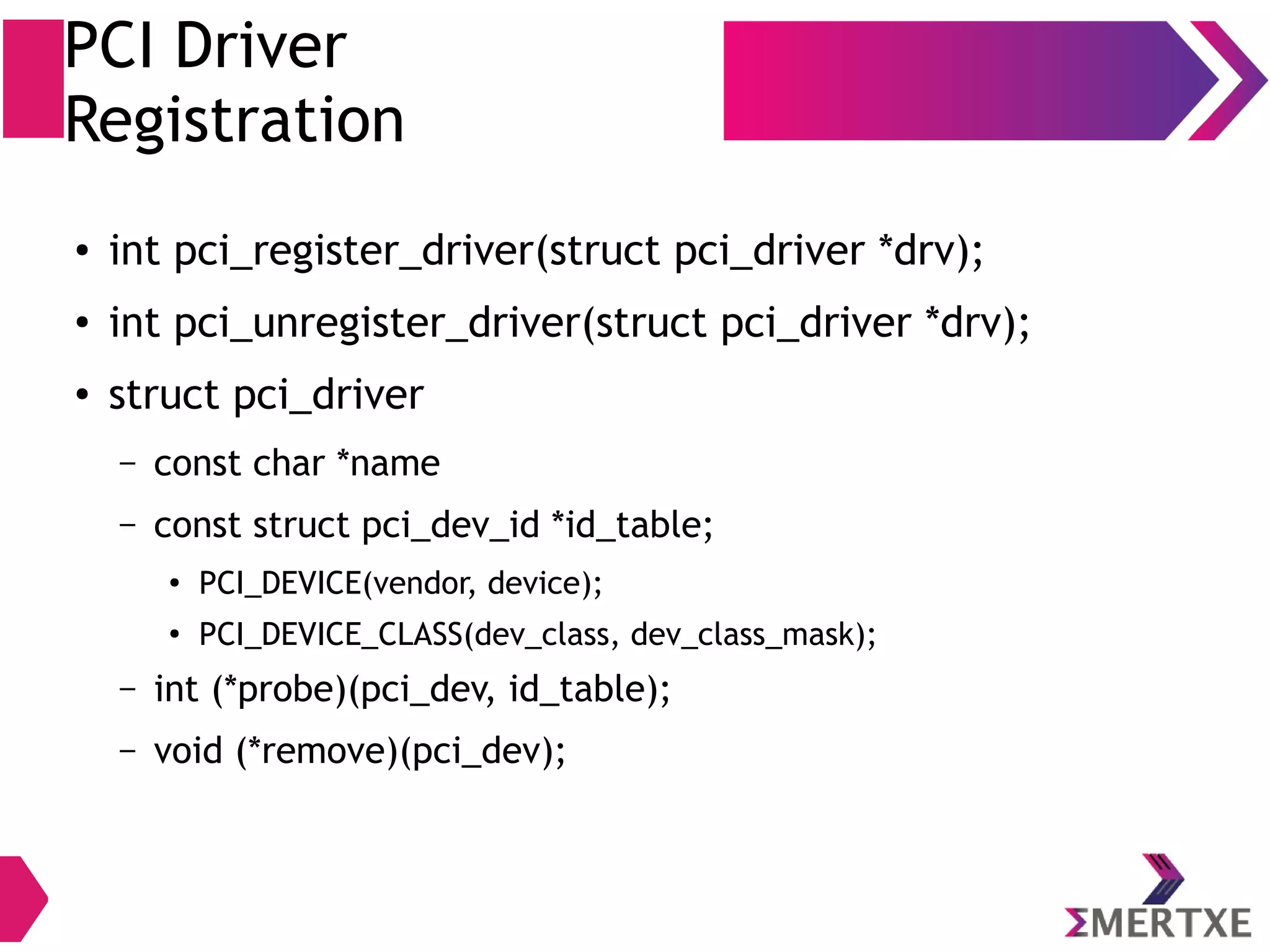 PCI Driver
Registration
● int pci_register_driver(struct pci_driver *drv);
● int pci_unregister_driver(struct pci_driver *drv);
● struct pci_driver
– const char *name
– const struct pci_dev_id *id_table;
●
PCI_DEVICE(vendor, device);
●
PCI_DEVICE_CLASS(dev_class, dev_class_mask);
– int (*probe)(pci_dev, id_table);
– void (*remove)(pci_dev);
 