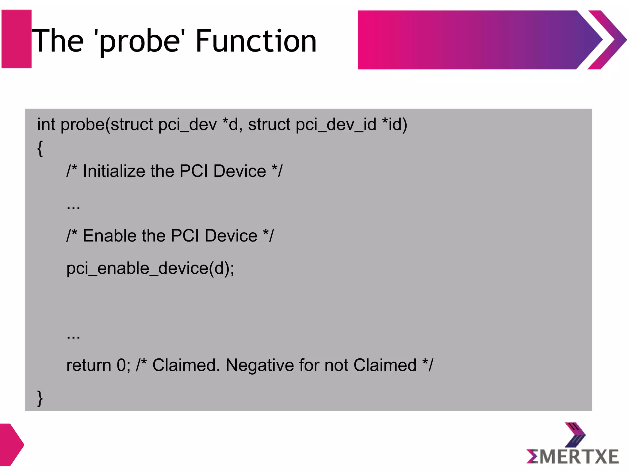 The 'probe' Function
int probe(struct pci_dev *d, struct pci_dev_id *id)
{
/* Initialize the PCI Device */
...
/* Enable the PCI Device */
pci_enable_device(d);
...
return 0; /* Claimed. Negative for not Claimed */
}
 