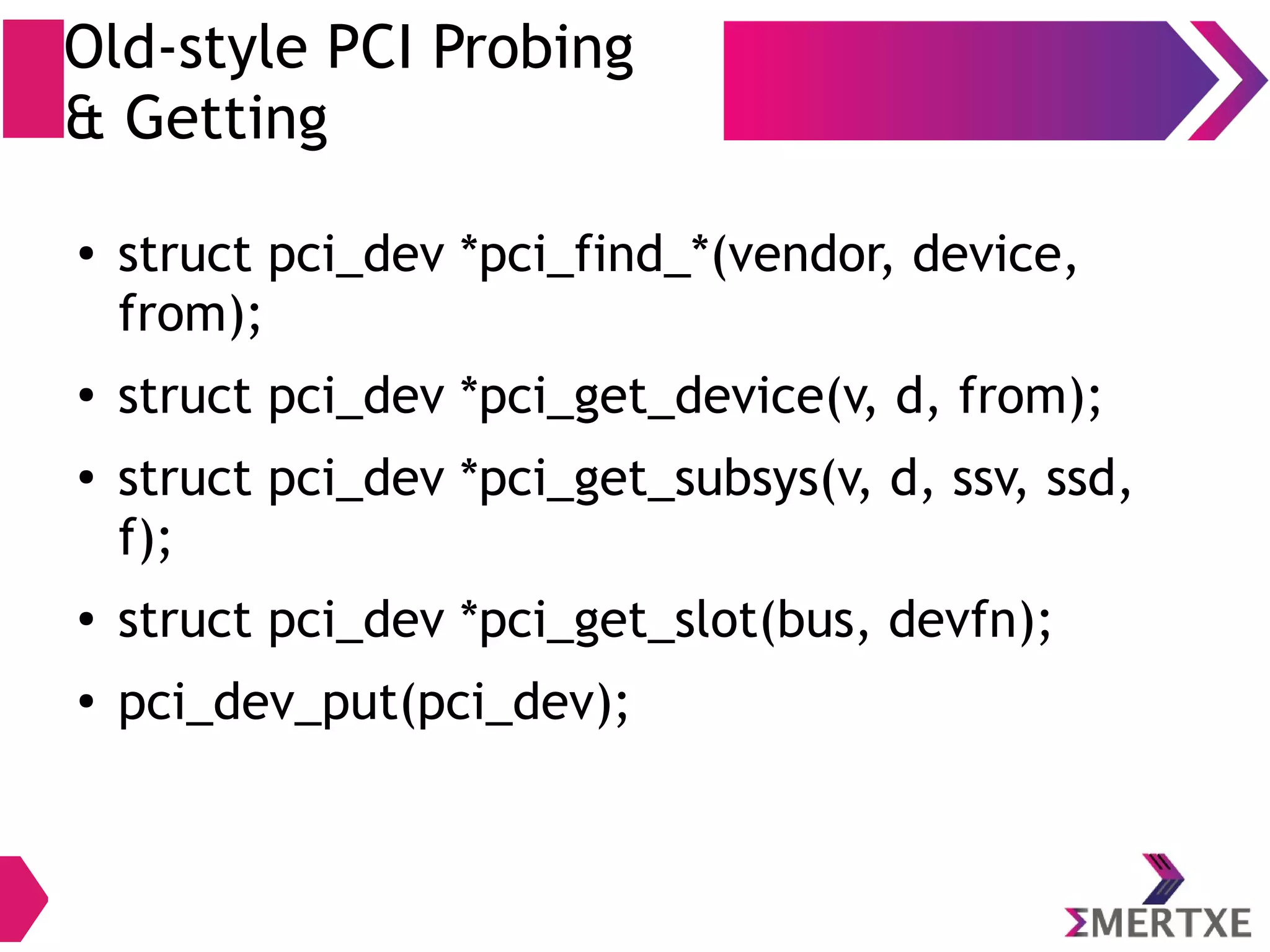 Old-style PCI Probing
& Getting
● struct pci_dev *pci_find_*(vendor, device,
from);
● struct pci_dev *pci_get_device(v, d, from);
● struct pci_dev *pci_get_subsys(v, d, ssv, ssd,
f);
● struct pci_dev *pci_get_slot(bus, devfn);
● pci_dev_put(pci_dev);
 