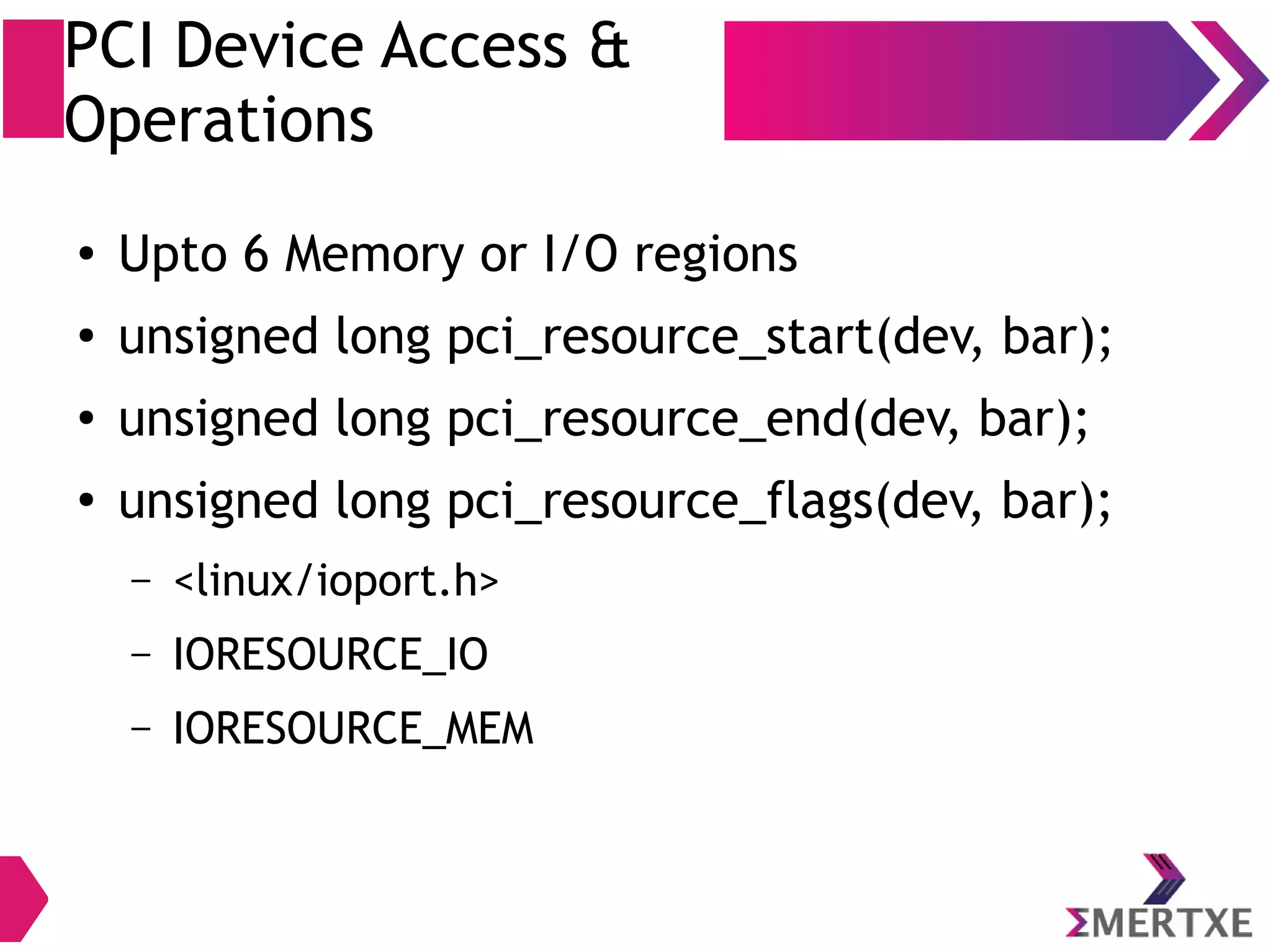 PCI Device Access &
Operations
● Upto 6 Memory or I/O regions
● unsigned long pci_resource_start(dev, bar);
● unsigned long pci_resource_end(dev, bar);
●
unsigned long pci_resource_flags(dev, bar);
– <linux/ioport.h>
– IORESOURCE_IO
– IORESOURCE_MEM
 