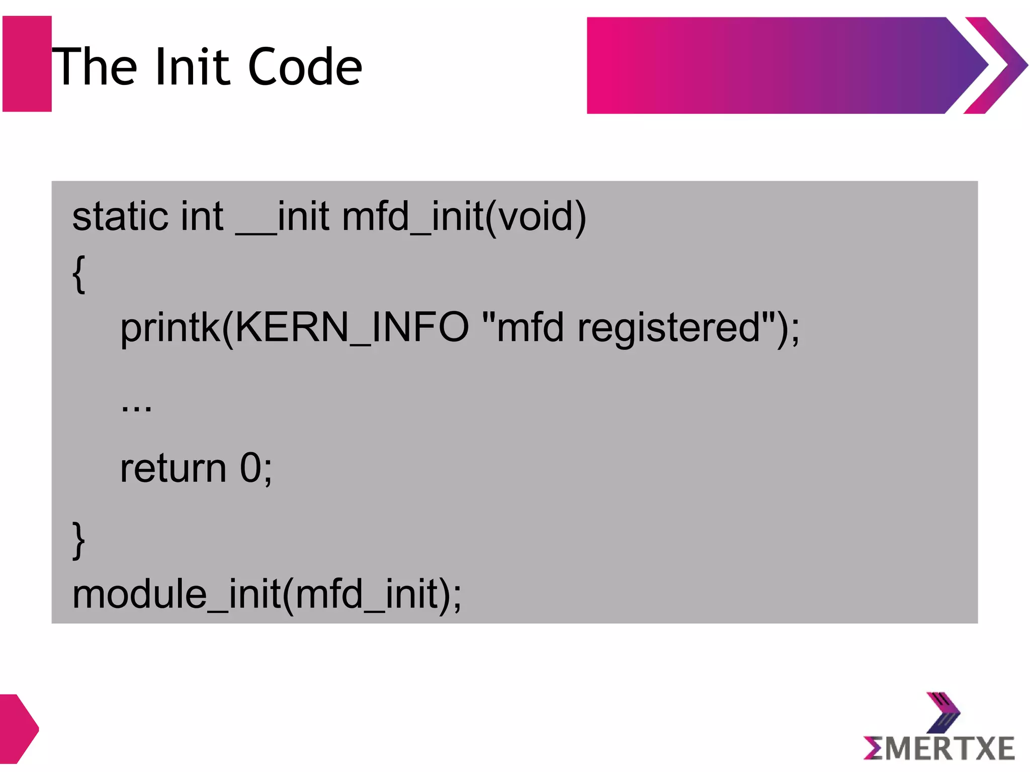 The Init Code
static int __init mfd_init(void)
{
printk(KERN_INFO "mfd registered");
...
return 0;
}
module_init(mfd_init);
 