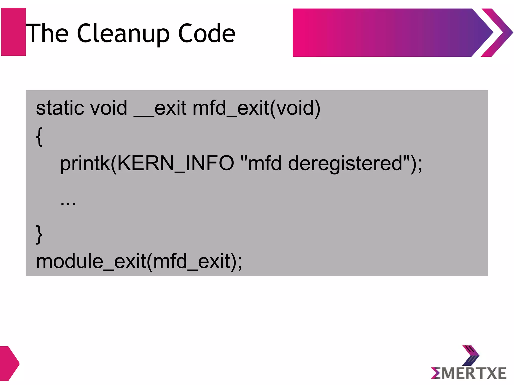 The Cleanup Code
static void __exit mfd_exit(void)
{
printk(KERN_INFO "mfd deregistered");
...
}
module_exit(mfd_exit);
 