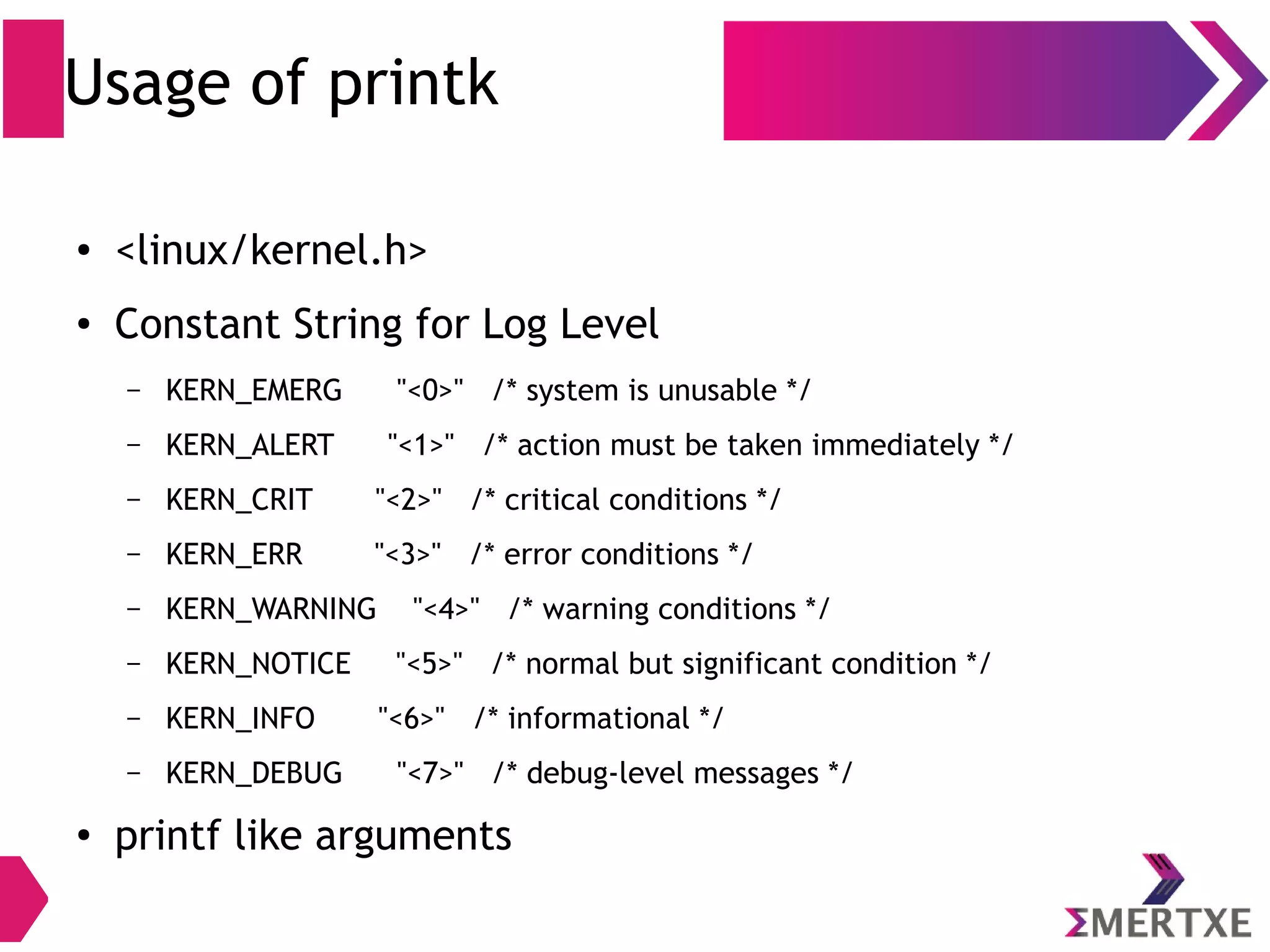 Usage of printk
● <linux/kernel.h>
● Constant String for Log Level
– KERN_EMERG "<0>" /* system is unusable */
– KERN_ALERT "<1>" /* action must be taken immediately */
– KERN_CRIT "<2>" /* critical conditions */
– KERN_ERR "<3>" /* error conditions */
– KERN_WARNING "<4>" /* warning conditions */
– KERN_NOTICE "<5>" /* normal but significant condition */
– KERN_INFO "<6>" /* informational */
– KERN_DEBUG "<7>" /* debug-level messages */
●
printf like arguments
 