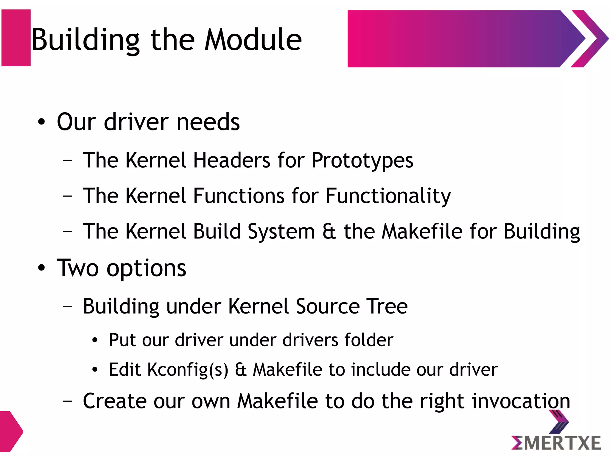 Building the Module
● Our driver needs
– The Kernel Headers for Prototypes
– The Kernel Functions for Functionality
– The Kernel Build System & the Makefile for Building
●
Two options
– Building under Kernel Source Tree
● Put our driver under drivers folder
● Edit Kconfig(s) & Makefile to include our driver
– Create our own Makefile to do the right invocation
 