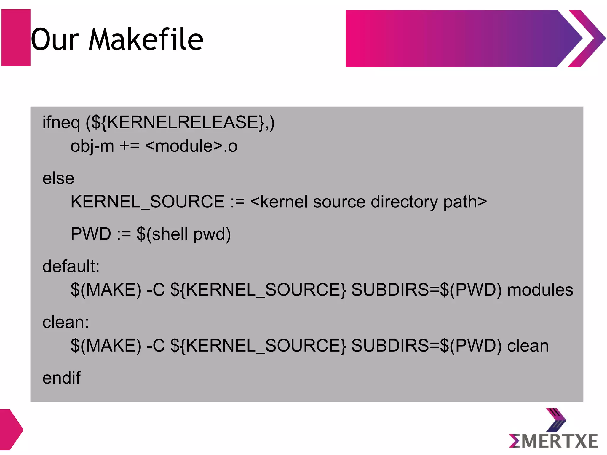 Our Makefile
ifneq (${KERNELRELEASE},)
obj-m += <module>.o
else
KERNEL_SOURCE := <kernel source directory path>
PWD := $(shell pwd)
default:
$(MAKE) -C ${KERNEL_SOURCE} SUBDIRS=$(PWD) modules
clean:
$(MAKE) -C ${KERNEL_SOURCE} SUBDIRS=$(PWD) clean
endif
 
