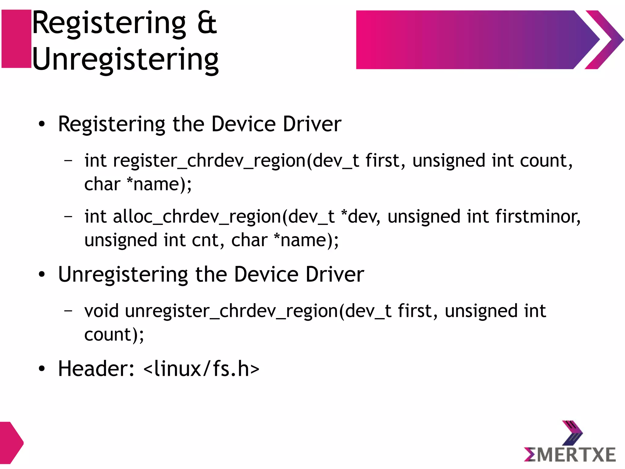 Registering &
Unregistering
●
Registering the Device Driver
– int register_chrdev_region(dev_t first, unsigned int count,
char *name);
– int alloc_chrdev_region(dev_t *dev, unsigned int firstminor,
unsigned int cnt, char *name);
●
Unregistering the Device Driver
– void unregister_chrdev_region(dev_t first, unsigned int
count);
●
Header: <linux/fs.h>
 