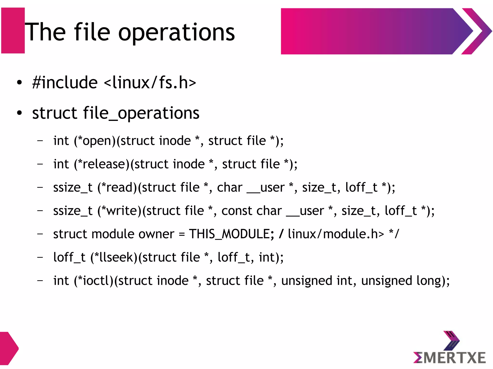 The file operations
● #include <linux/fs.h>
● struct file_operations
– int (*open)(struct inode *, struct file *);
– int (*release)(struct inode *, struct file *);
– ssize_t (*read)(struct file *, char __user *, size_t, loff_t *);
– ssize_t (*write)(struct file *, const char __user *, size_t, loff_t *);
– struct module owner = THIS_MODULE; / linux/module.h> */
– loff_t (*llseek)(struct file *, loff_t, int);
– int (*unlocked_ioctl)(struct file *, unsigned int, unsigned long);
 