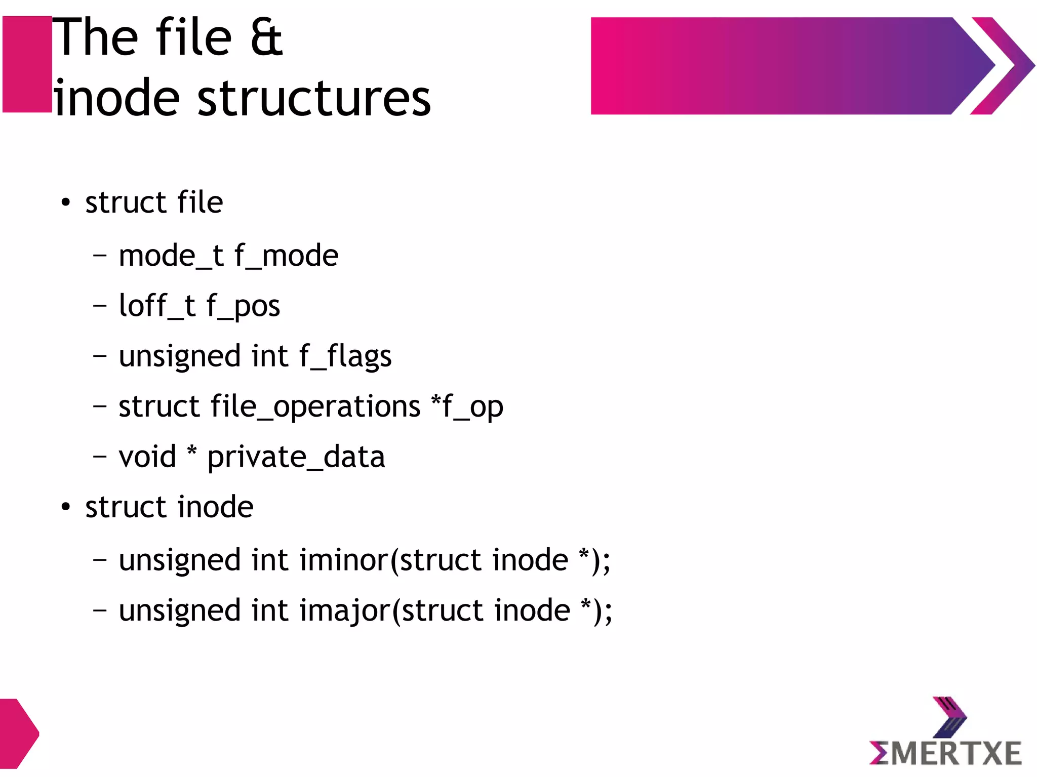 The file &
inode structures
●
struct file
– mode_t f_mode
– loff_t f_pos
– unsigned int f_flags
– struct file_operations *f_op
– void * private_data
●
struct inode
– unsigned int iminor(struct inode *);
– unsigned int imajor(struct inode *);
 