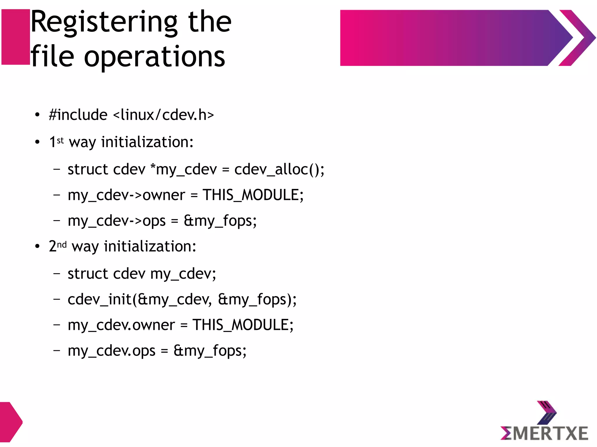 Registering the
file operations
●
#include <linux/cdev.h>
●
1st way initialization:
– struct cdev *my_cdev = cdev_alloc();
– my_cdev->owner = THIS_MODULE;
– my_cdev->ops = &my_fops;
● 2nd way initialization:
– struct cdev my_cdev;
– cdev_init(&my_cdev, &my_fops);
– my_cdev.owner = THIS_MODULE;
– my_cdev.ops = &my_fops;
 