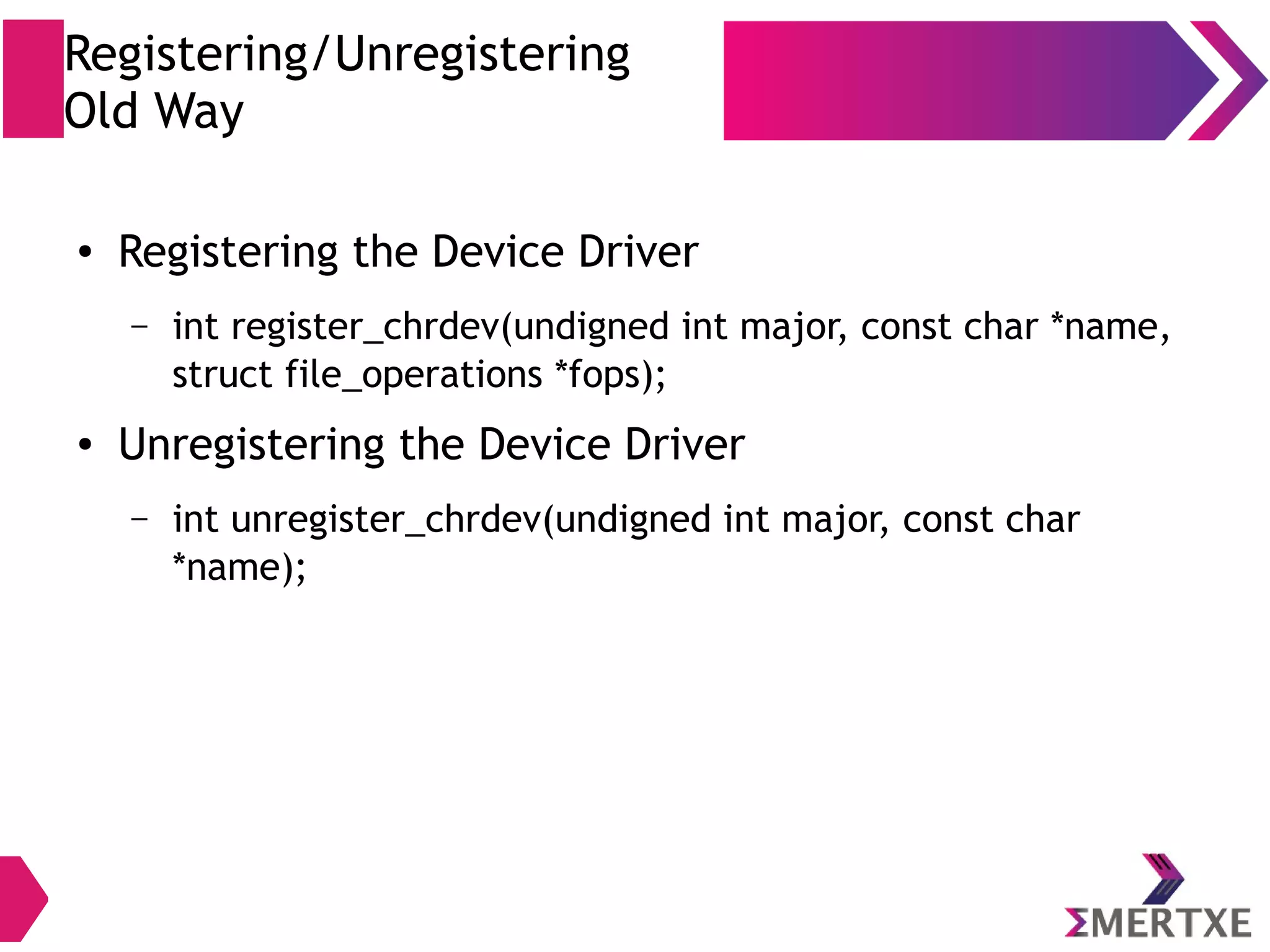 Registering/Unregistering
Old Way
● Registering the Device Driver
– int register_chrdev(undigned int major, const char *name,
struct file_operations *fops);
● Unregistering the Device Driver
– int unregister_chrdev(undigned int major, const char
*name);
 