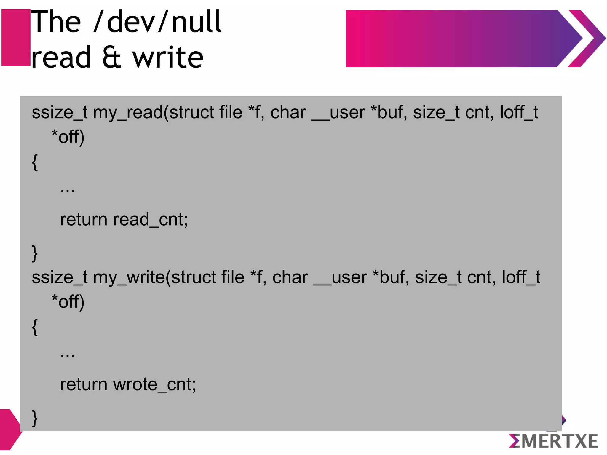 The /dev/null
read & write
ssize_t my_read(struct file *f, char __user *buf, size_t cnt, loff_t
*off)
{
...
return read_cnt;
}
ssize_t my_write(struct file *f, char __user *buf, size_t cnt, loff_t
*off)
{
...
return wrote_cnt;
}
 