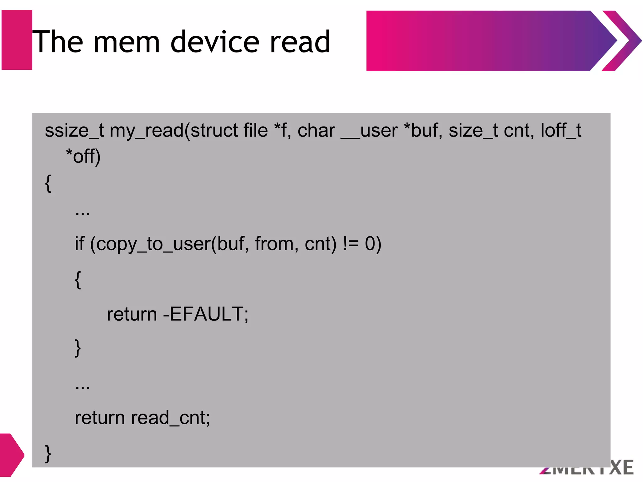 The mem device read
ssize_t my_read(struct file *f, char __user *buf, size_t cnt, loff_t
*off)
{
...
if (copy_to_user(buf, from, cnt) != 0)
{
return -EFAULT;
}
...
return read_cnt;
}
 