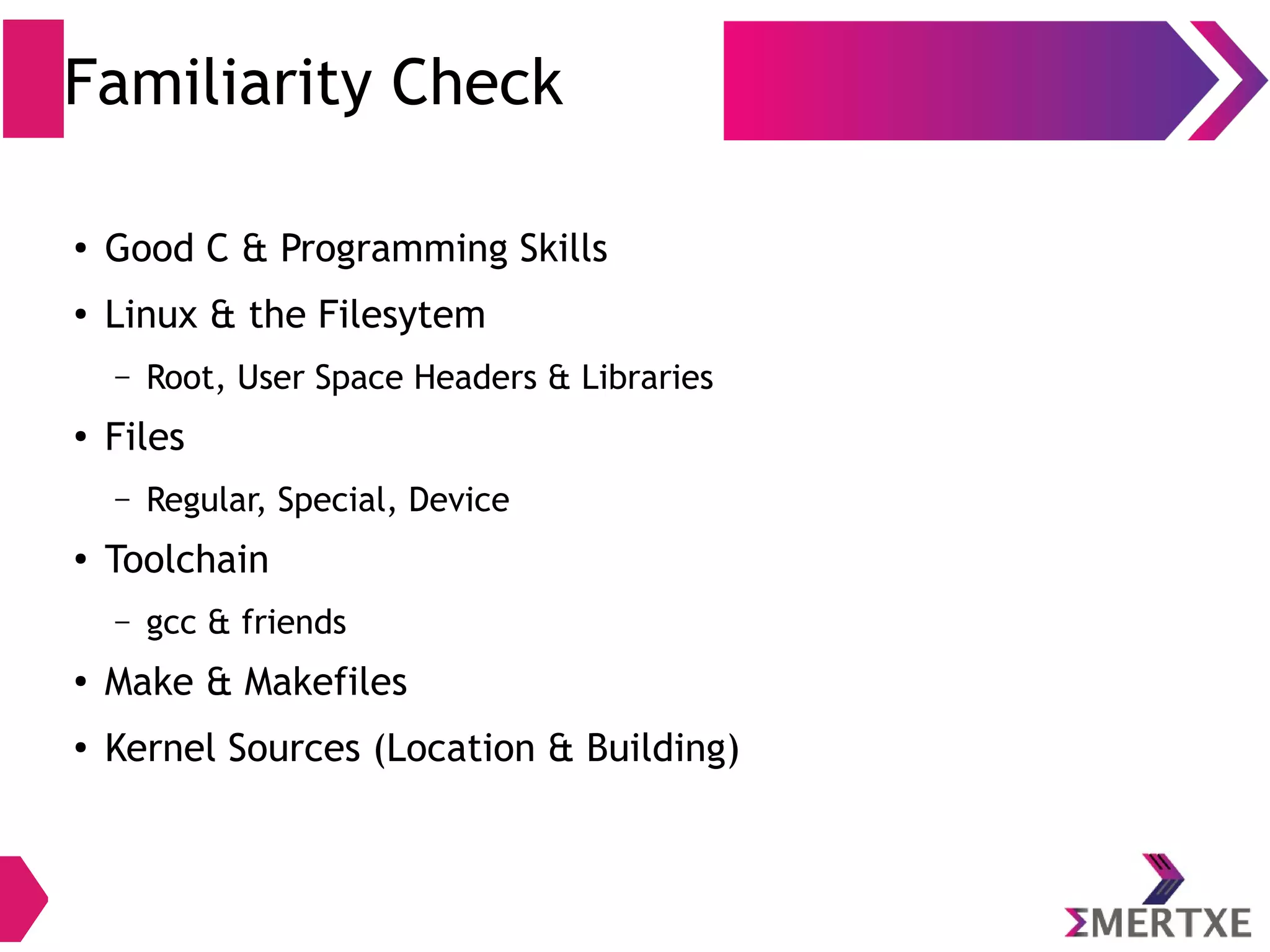 Familiarity Check
●
Good C & Programming Skills
●
Linux & the Filesytem
– Root, User Space Headers & Libraries
●
Files
– Regular, Special, Device
●
Toolchain
– gcc & friends
●
Make & Makefiles
●
Kernel Sources (Location & Building)
 