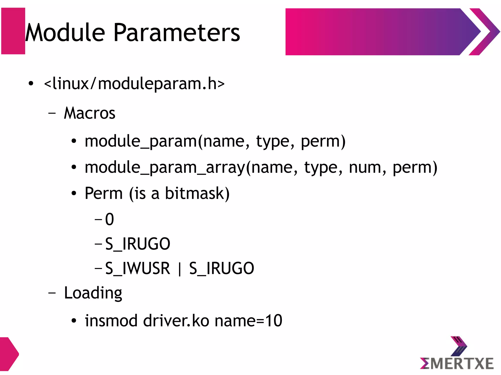 Module Parameters
●
<linux/moduleparam.h>
– Macros
● module_param(name, type, perm)
● module_param_array(name, type, num, perm)
● Perm (is a bitmask)
– 0
– S_IRUGO
– S_IWUSR | S_IRUGO
– Loading
● insmod driver.ko name=10
 