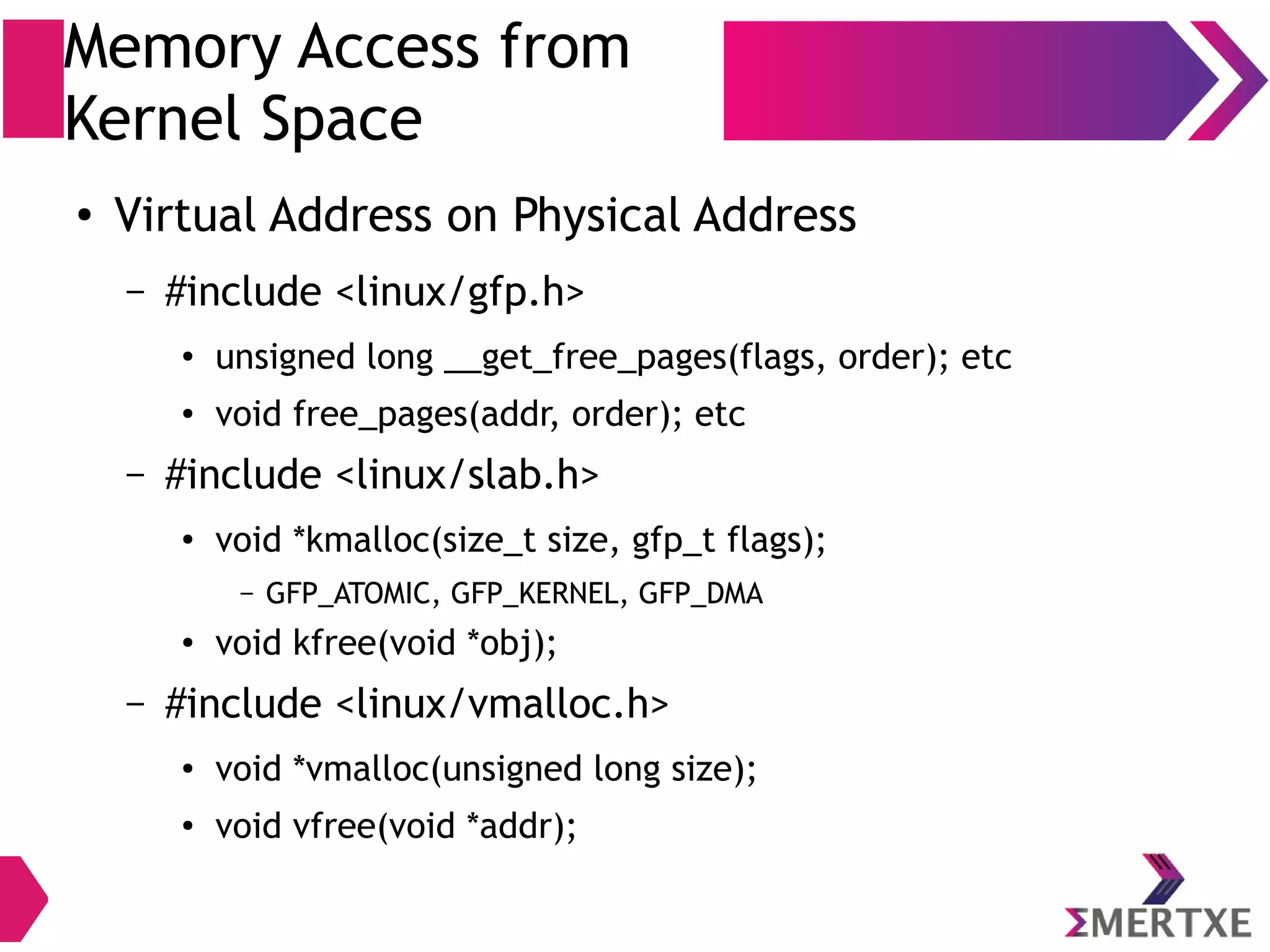 Memory Access from
Kernel Space
●
Virtual Address on Physical Address
– #include <linux/gfp.h>
●
unsigned long __get_free_pages(flags, order); etc
●
void free_pages(addr, order); etc
– #include <linux/slab.h>
●
void *kmalloc(size_t size, gfp_t flags);
– GFP_ATOMIC, GFP_KERNEL, GFP_DMA
● void kfree(void *obj);
– #include <linux/vmalloc.h>
● void *vmalloc(unsigned long size);
●
void vfree(void *addr);
 