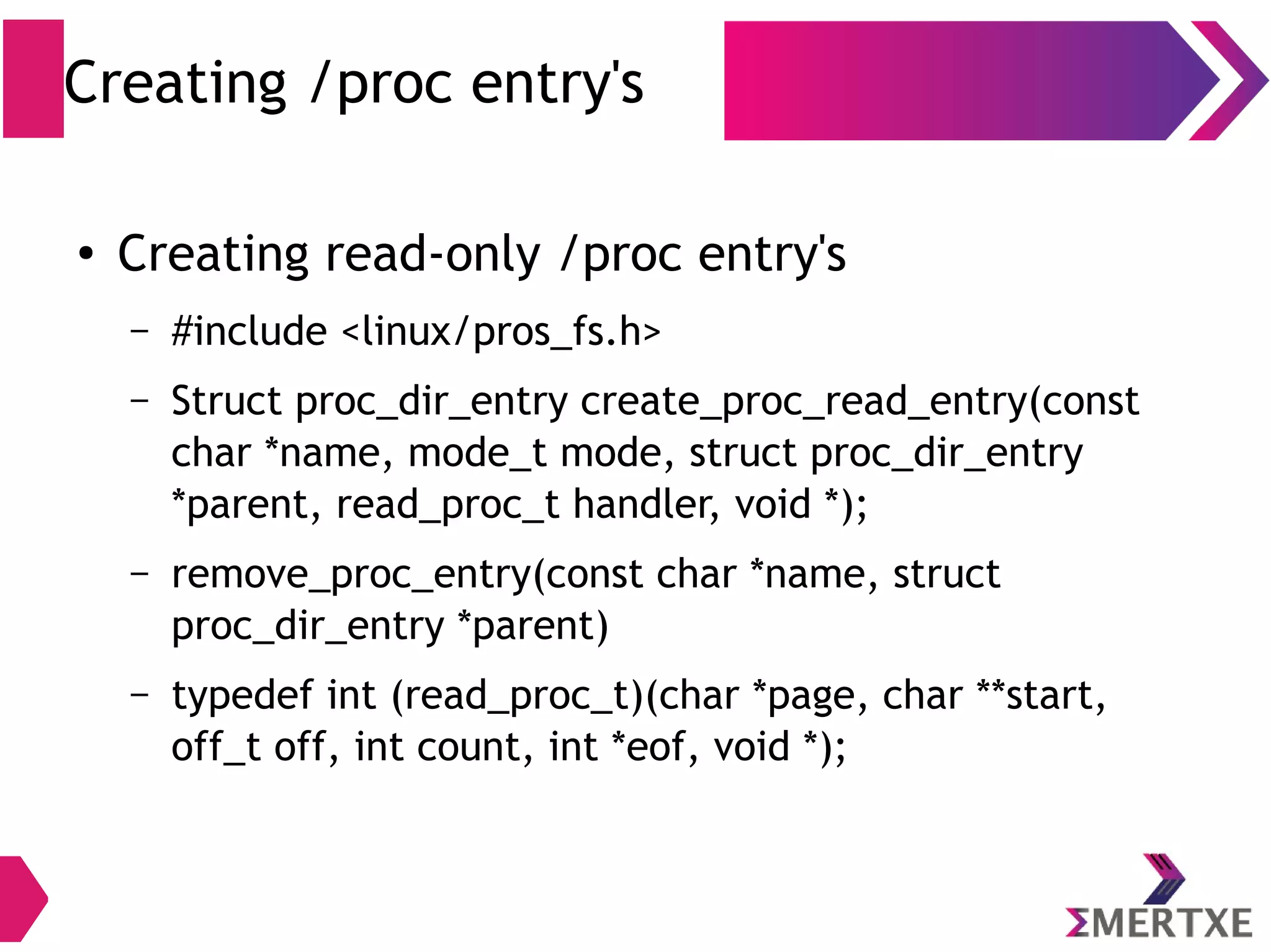 Creating /proc entry's
● Creating read-only /proc entry's
– #include <linux/pros_fs.h>
– proc_dir_entry *proc_create(const char *name,
umode_t mode, struct proc_dir_entry *parent, const
struct file_operations *proc_fops);
– remove_proc_entry(const char *name, struct
proc_dir_entry *parent)
 
