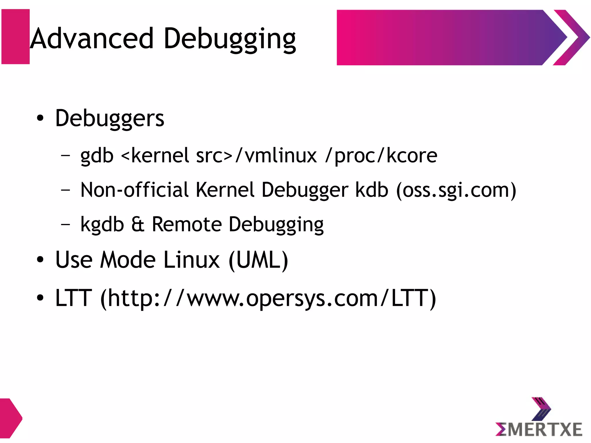 Advanced Debugging
● Debuggers
– gdb <kernel src>/vmlinux /proc/kcore
– Non-official Kernel Debugger kdb (oss.sgi.com)
– kgdb & Remote Debugging
●
Use Mode Linux (UML)
●
LTT (http://www.opersys.com/LTT)
 