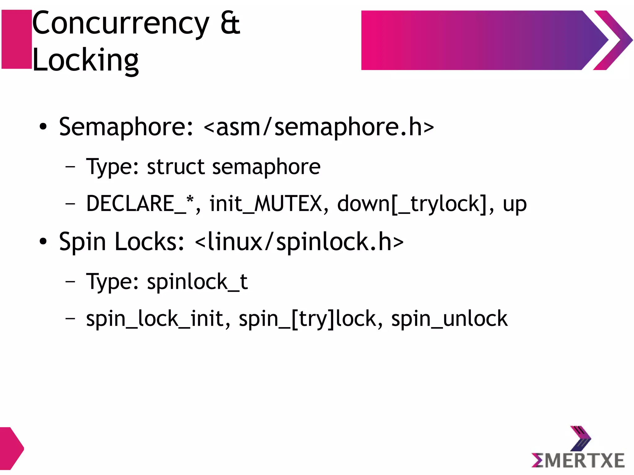 Concurrency &
Locking
● Semaphore: <asm/semaphore.h>
– Type: struct semaphore
– DECLARE_*, init_MUTEX, down[_trylock], up
● Spin Locks: <linux/spinlock.h>
– Type: spinlock_t
– spin_lock_init, spin_[try]lock, spin_unlock
 