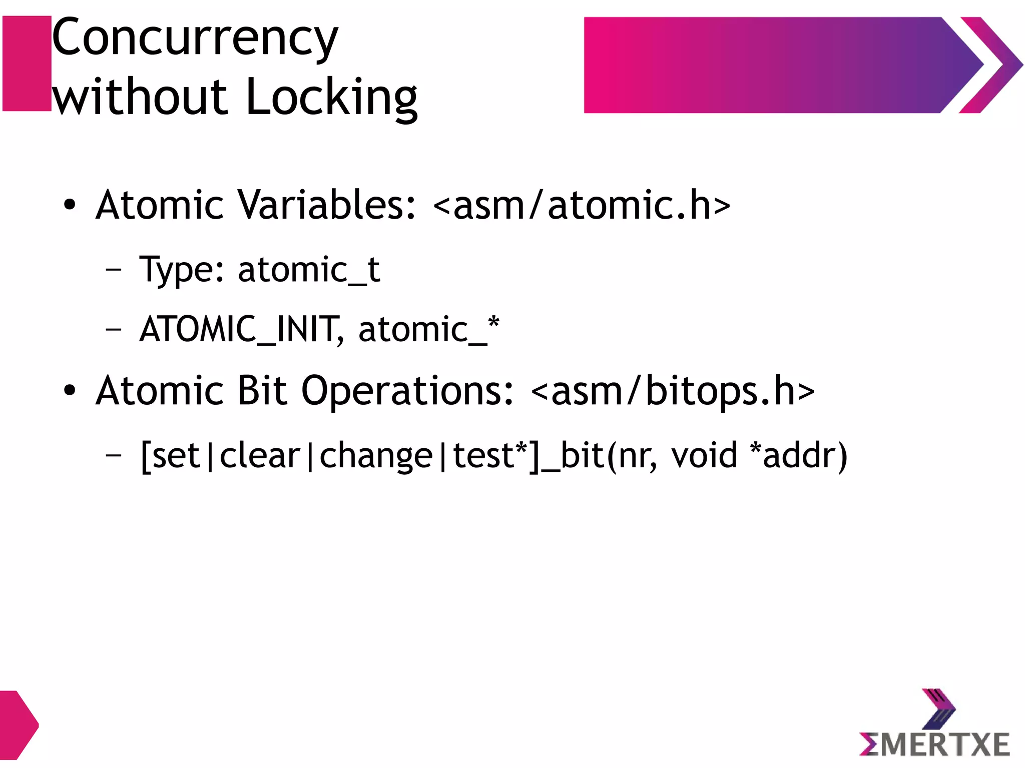 Concurrency
without Locking
● Atomic Variables: <asm/atomic.h>
– Type: atomic_t
– ATOMIC_INIT, atomic_*
● Atomic Bit Operations: <asm/bitops.h>
– [set|clear|change|test*]_bit(nr, void *addr)
 