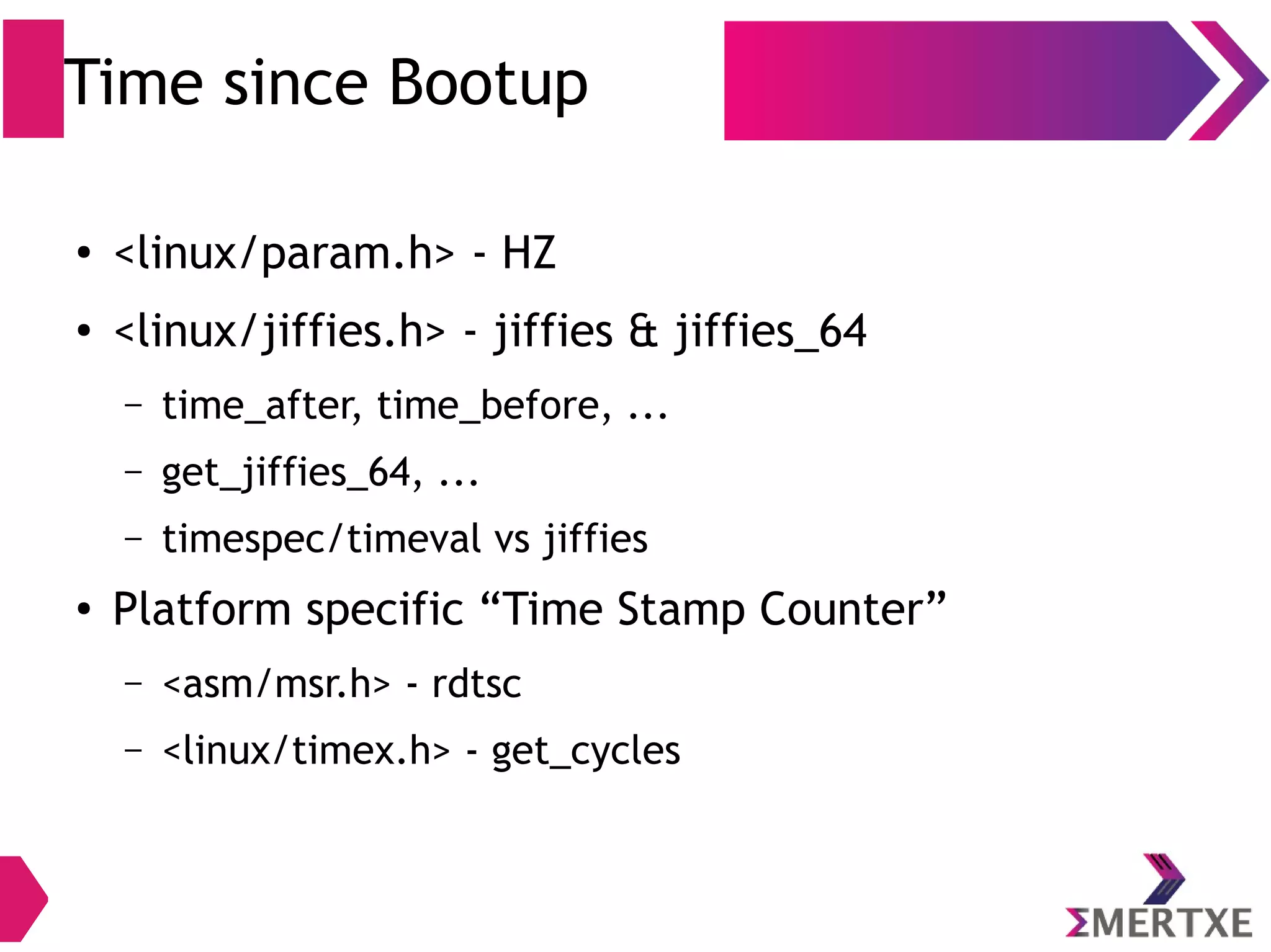 Time since Bootup
●
<linux/param.h> - HZ
●
<linux/jiffies.h> - jiffies & jiffies_64
– time_after, time_before, ...
– get_jiffies_64, ...
– timespec/timeval vs jiffies
●
Platform specific “Time Stamp Counter”
– <asm/msr.h> - rdtsc
– <linux/timex.h> - get_cycles
 