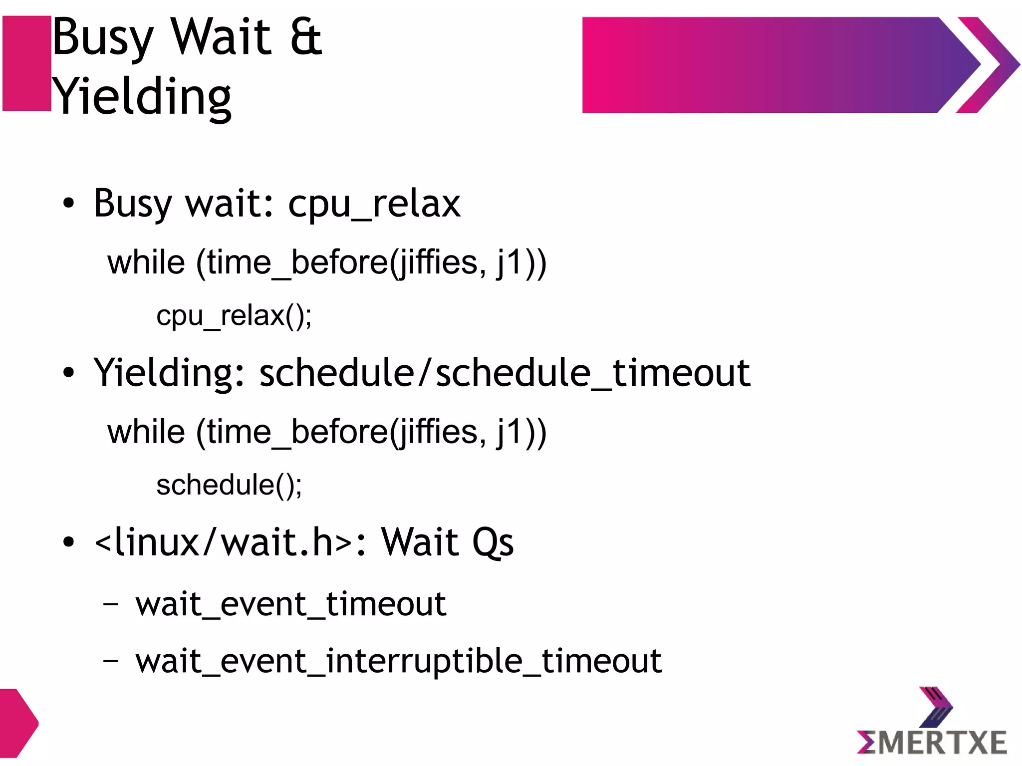Busy Wait &
Yielding
●
Busy wait: cpu_relax
while (time_before(jiffies, j1))
cpu_relax();
●
Yielding: schedule/schedule_timeout
while (time_before(jiffies, j1))
schedule();
● <linux/wait.h>: Wait Qs
– wait_event_timeout
– wait_event_interruptible_timeout
 