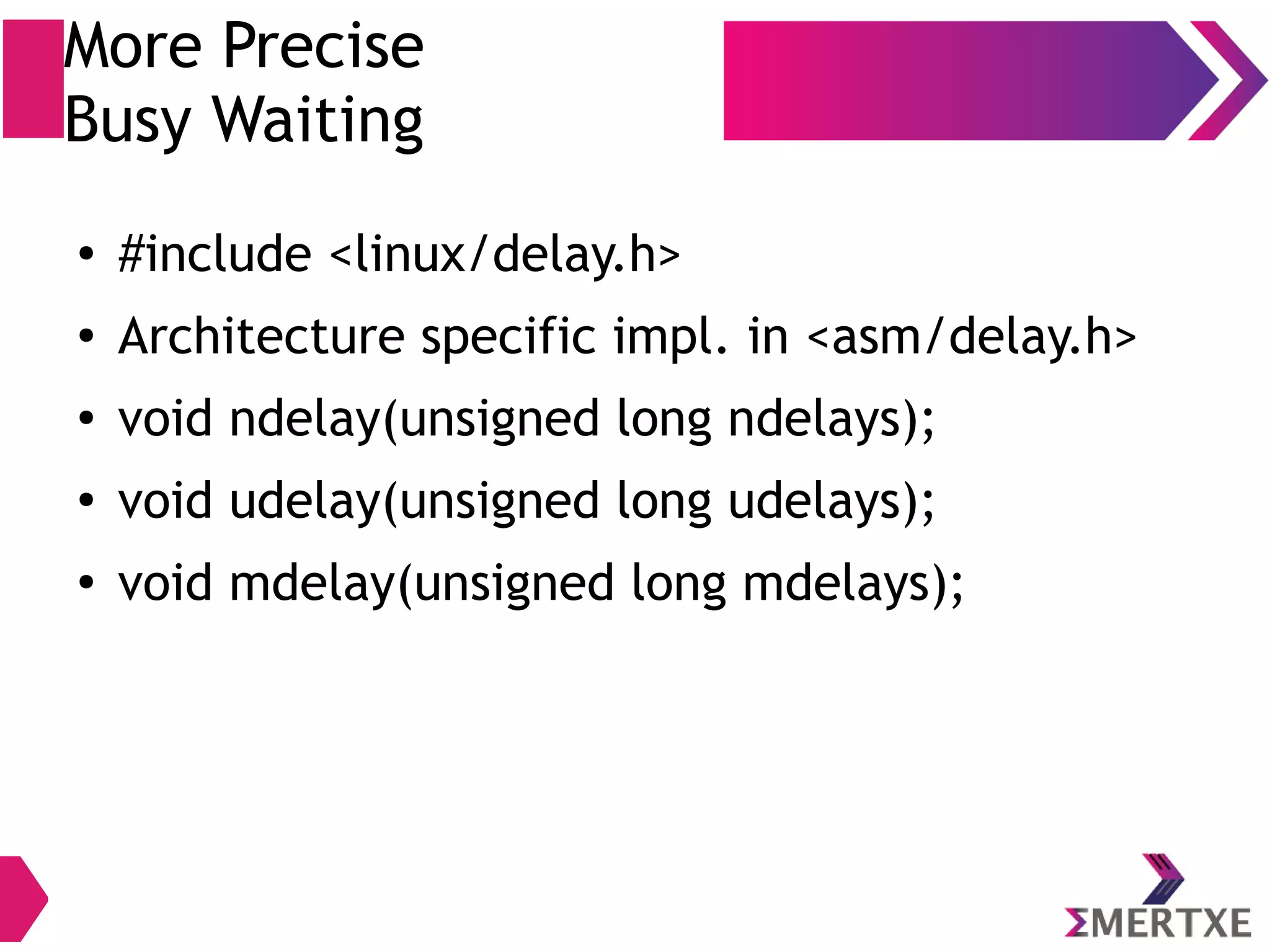 More Precise
Busy Waiting
● #include <linux/delay.h>
● Architecture specific impl. in <asm/delay.h>
● void ndelay(unsigned long ndelays);
●
void udelay(unsigned long udelays);
●
void mdelay(unsigned long mdelays);
 