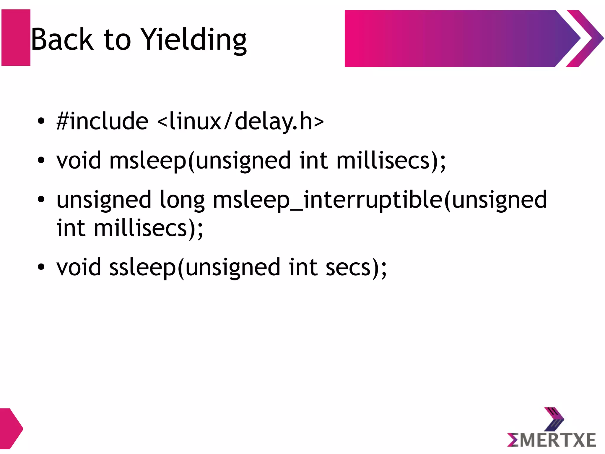 Back to Yielding
● #include <linux/delay.h>
● void msleep(unsigned int millisecs);
● unsigned long msleep_interruptible(unsigned
int millisecs);
● void ssleep(unsigned int secs);
 