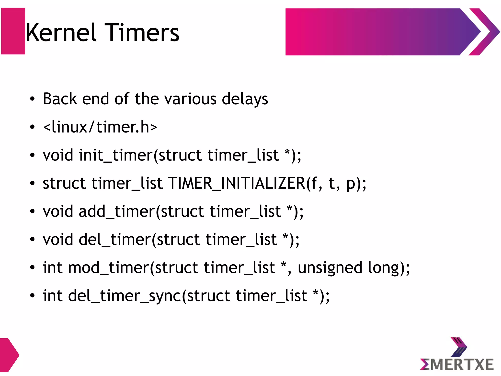 Kernel Timers
●
Back end of the various delays
●
<linux/timer.h>
●
void init_timer(struct timer_list *);
●
struct timer_list TIMER_INITIALIZER(f, t, p);
●
void add_timer(struct timer_list *);
●
void del_timer(struct timer_list *);
●
int mod_timer(struct timer_list *, unsigned long);
●
int del_timer_sync(struct timer_list *);
 