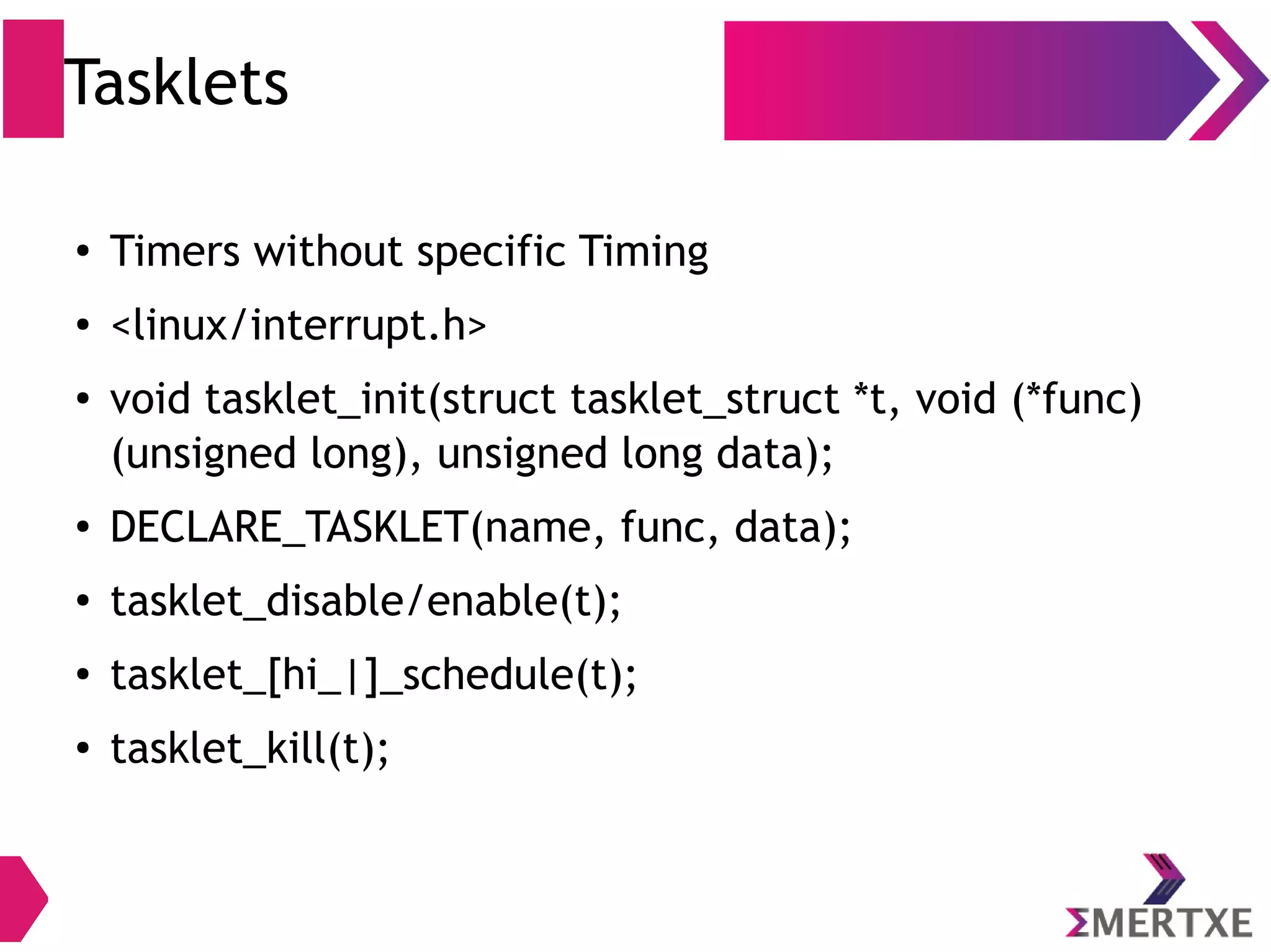 Tasklets
●
Timers without specific Timing
● <linux/interrupt.h>
●
void tasklet_init(struct tasklet_struct *t, void (*func)
(unsigned long), unsigned long data);
●
DECLARE_TASKLET(name, func, data);
●
tasklet_disable/enable(t);
● tasklet_[hi_|]_schedule(t);
●
tasklet_kill(t);
 