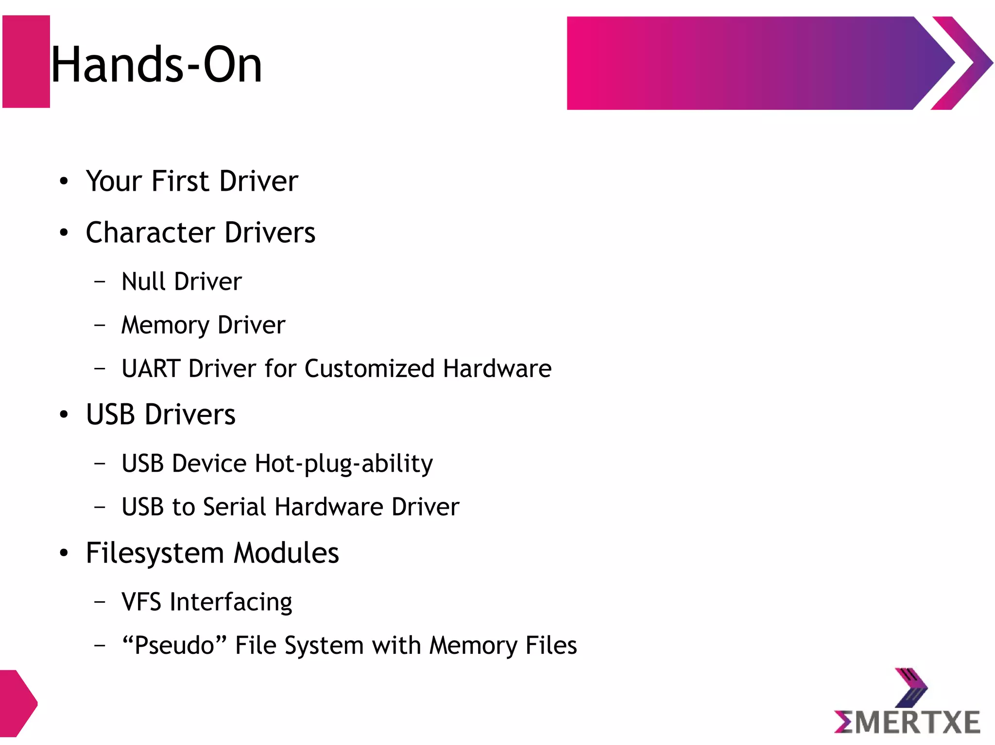 Hands-On
●
Your First Driver
●
Character Drivers
– Null Driver
– Memory Driver
– UART Driver for Customized Hardware
●
USB Drivers
– USB Device Hot-plug-ability
– USB to Serial Hardware Driver
●
Filesystem Modules
– VFS Interfacing
– “Pseudo” File System with Memory Files
 