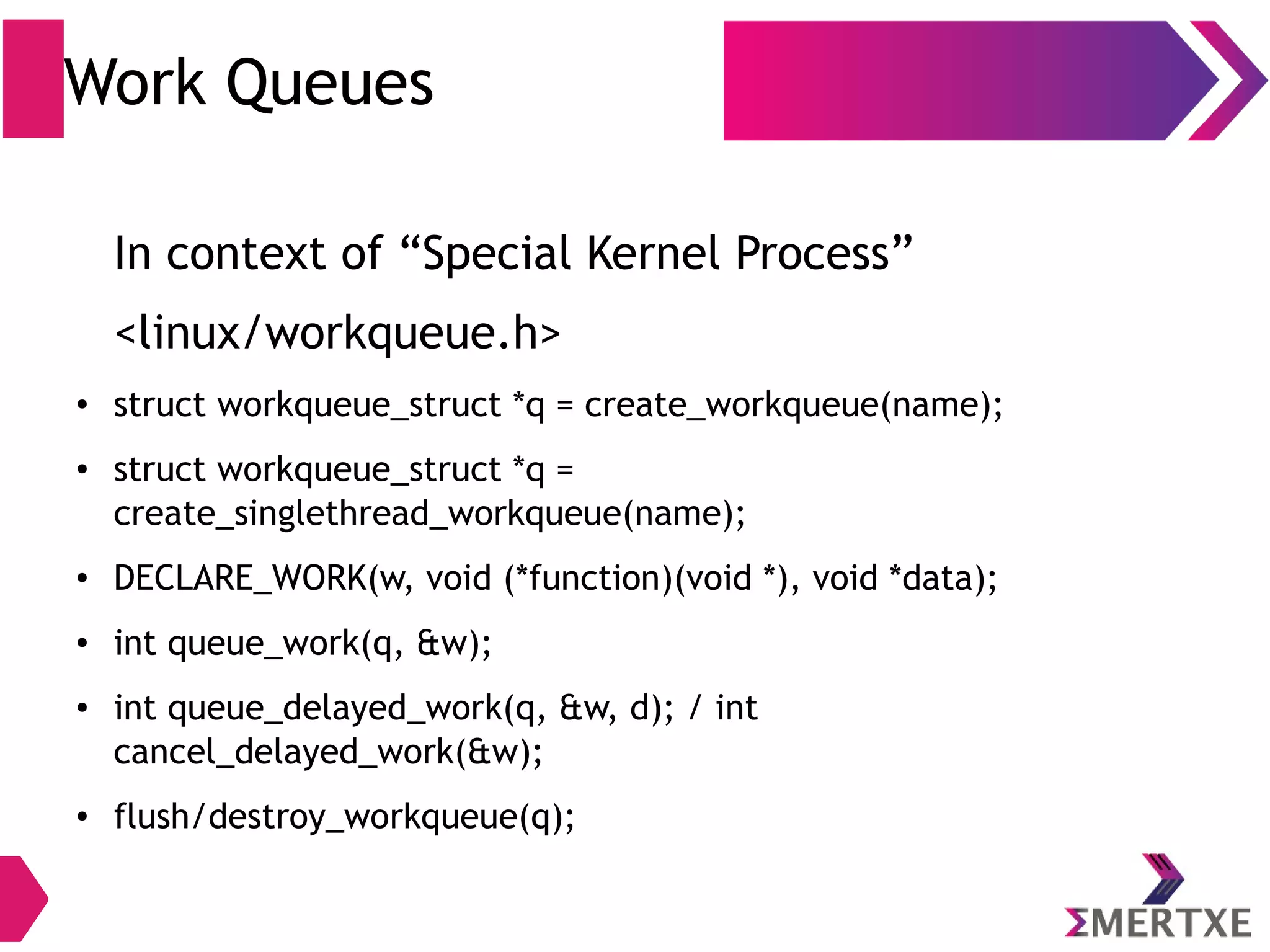Work Queues
In context of “Special Kernel Process”
<linux/workqueue.h>
● struct workqueue_struct *q = create_workqueue(name);
● struct workqueue_struct *q =
create_singlethread_workqueue(name);
● DECLARE_WORK(w, void (*function)(void *), void *data);
● int queue_work(q, &w);
● int queue_delayed_work(q, &w, d); / int
cancel_delayed_work(&w);
● flush/destroy_workqueue(q);
 