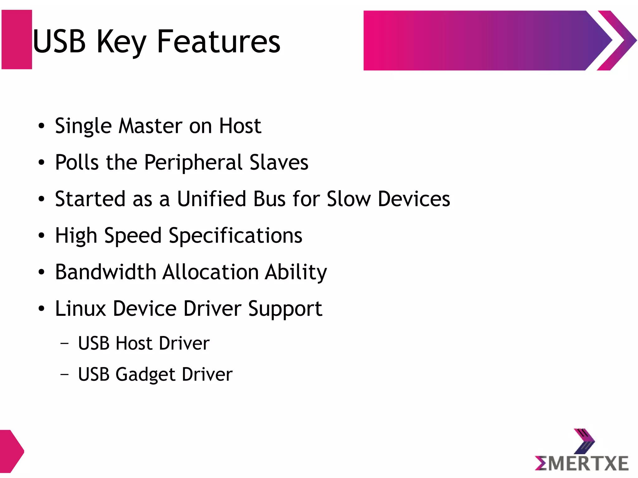 USB Key Features
●
Single Master on Host
●
Polls the Peripheral Slaves
●
Started as a Unified Bus for Slow Devices
●
High Speed Specifications
●
Bandwidth Allocation Ability
●
Linux Device Driver Support
– USB Host Driver
– USB Gadget Driver
 