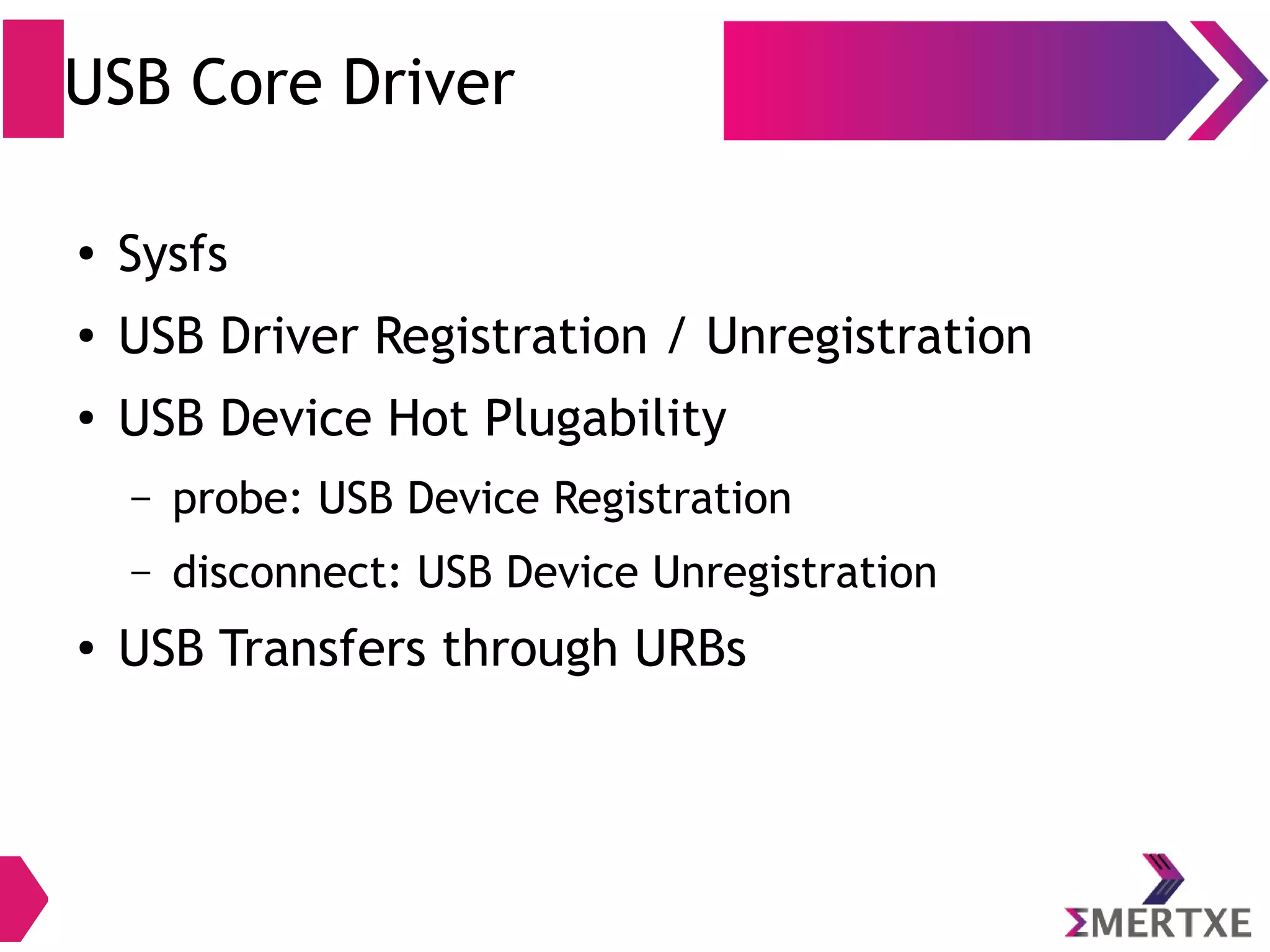 USB Core Driver
● Sysfs
● USB Driver Registration / Unregistration
● USB Device Hot Plugability
– probe: USB Device Registration
– disconnect: USB Device Unregistration
●
USB Transfers through URBs
 