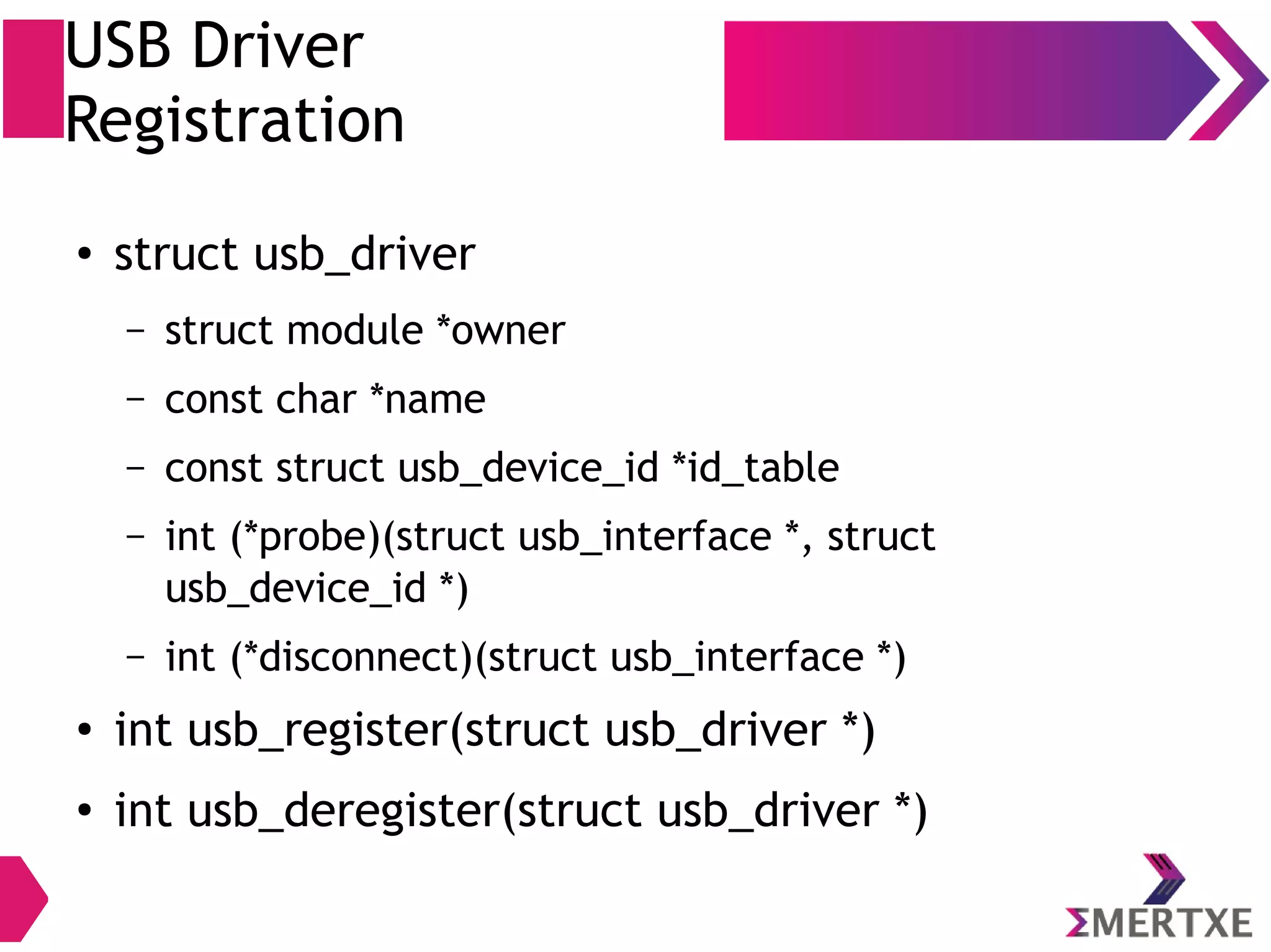 USB Driver
Registration
●
struct usb_driver
– struct module *owner
– const char *name
– const struct usb_device_id *id_table
– int (*probe)(struct usb_interface *, struct
usb_device_id *)
– int (*disconnect)(struct usb_interface *)
●
int usb_register(struct usb_driver *)
●
int usb_deregister(struct usb_driver *)
 