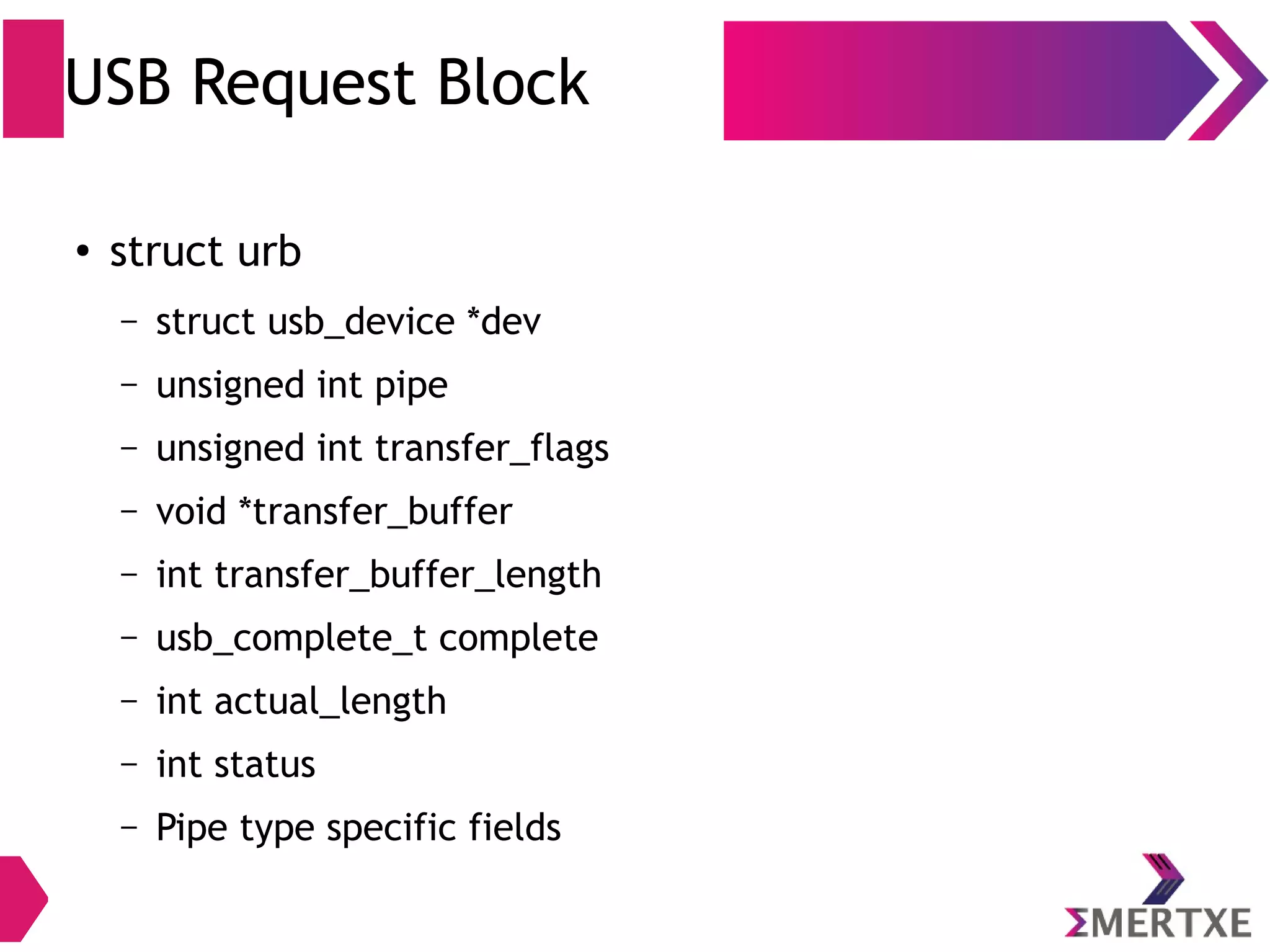 USB Request Block
●
struct urb
– struct usb_device *dev
– unsigned int pipe
– unsigned int transfer_flags
– void *transfer_buffer
– int transfer_buffer_length
– usb_complete_t complete
– int actual_length
– int status
– Pipe type specific fields
 