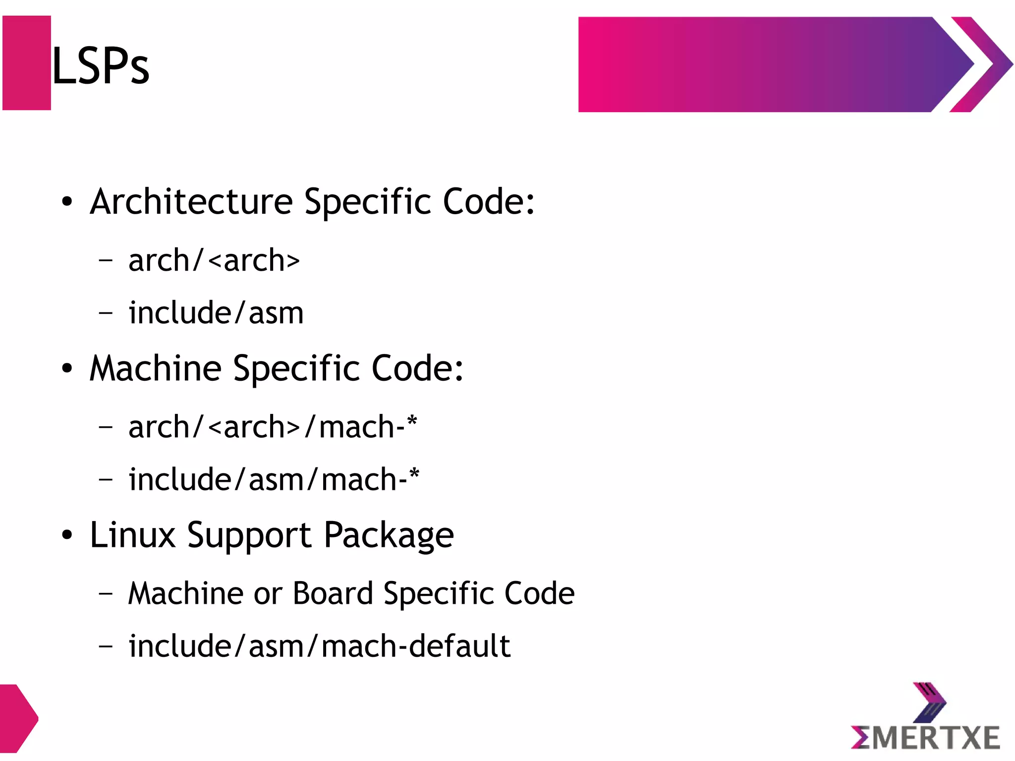 LSPs
● Architecture Specific Code:
– arch/<arch>
– include/asm
● Machine Specific Code:
– arch/<arch>/mach-*
– include/asm/mach-*
● Linux Support Package
– Machine or Board Specific Code
– include/asm/mach-default
 